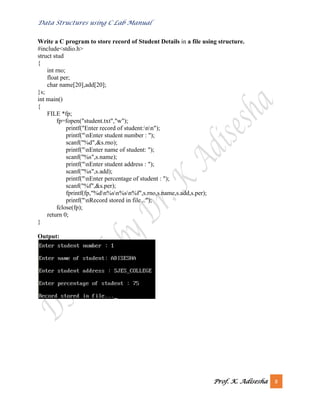 Data Structures using C Lab Manual
Prof. K. Adisesha 8
Write a C program to store record of Student Details in a file using structure.
#include<stdio.h>
struct stud
{
int rno;
float per;
char name[20],add[20];
}s;
int main()
{
FILE *fp;
fp=fopen("student.txt","w");
printf("Enter record of student:nn");
printf("nEnter student number : ");
scanf("%d",&s.rno);
printf("nEnter name of student: ");
scanf("%s",s.name);
printf("nEnter student address : ");
scanf("%s",s.add);
printf("nEnter percentage of student : ");
scanf("%f",&s.per);
fprintf(fp,"%dn%sn%sn%f",s.rno,s.name,s.add,s.per);
printf("nRecord stored in file...");
fclose(fp);
return 0;
}
Output:
 