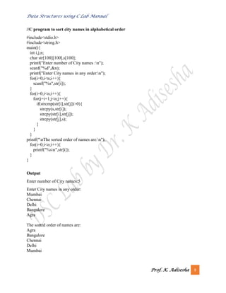 Data Structures using C Lab Manual
Prof. K. Adisesha 9
//C program to sort city names in alphabetical order
#include<stdio.h>
#include<string.h>
main(){
int i,j,n;
char str[100][100],s[100];
printf("Enter number of City names :n");
scanf("%d",&n);
printf("Enter City names in any order:n");
for(i=0;i<n;i++){
scanf("%s",str[i]);
}
for(i=0;i<n;i++){
for(j=i+1;j<n;j++){
if(strcmp(str[i],str[j])>0){
strcpy(s,str[i]);
strcpy(str[i],str[j]);
strcpy(str[j],s);
}
}
}
printf("nThe sorted order of names are:n");
for(i=0;i<n;i++){
printf("%sn",str[i]);
}
}
Output
Enter number of City names:5
Enter City names in any order:
Mumbai
Chennai
Delhi
Bangalore
Agra
The sorted order of names are:
Agra
Bangalore
Chennai
Delhi
Mumbai
 