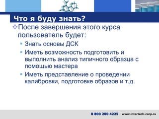 Что я буду знать ? После завершения этого курса пользователь будет : Знать основы ДСК Иметь возможность подготовить и выполнить анализ типичного образца с помощью мастера Иметь представление о проведении калибровки, подготовке образов и т.д. 8 800 200 4225   www.intertech-corp.ru 