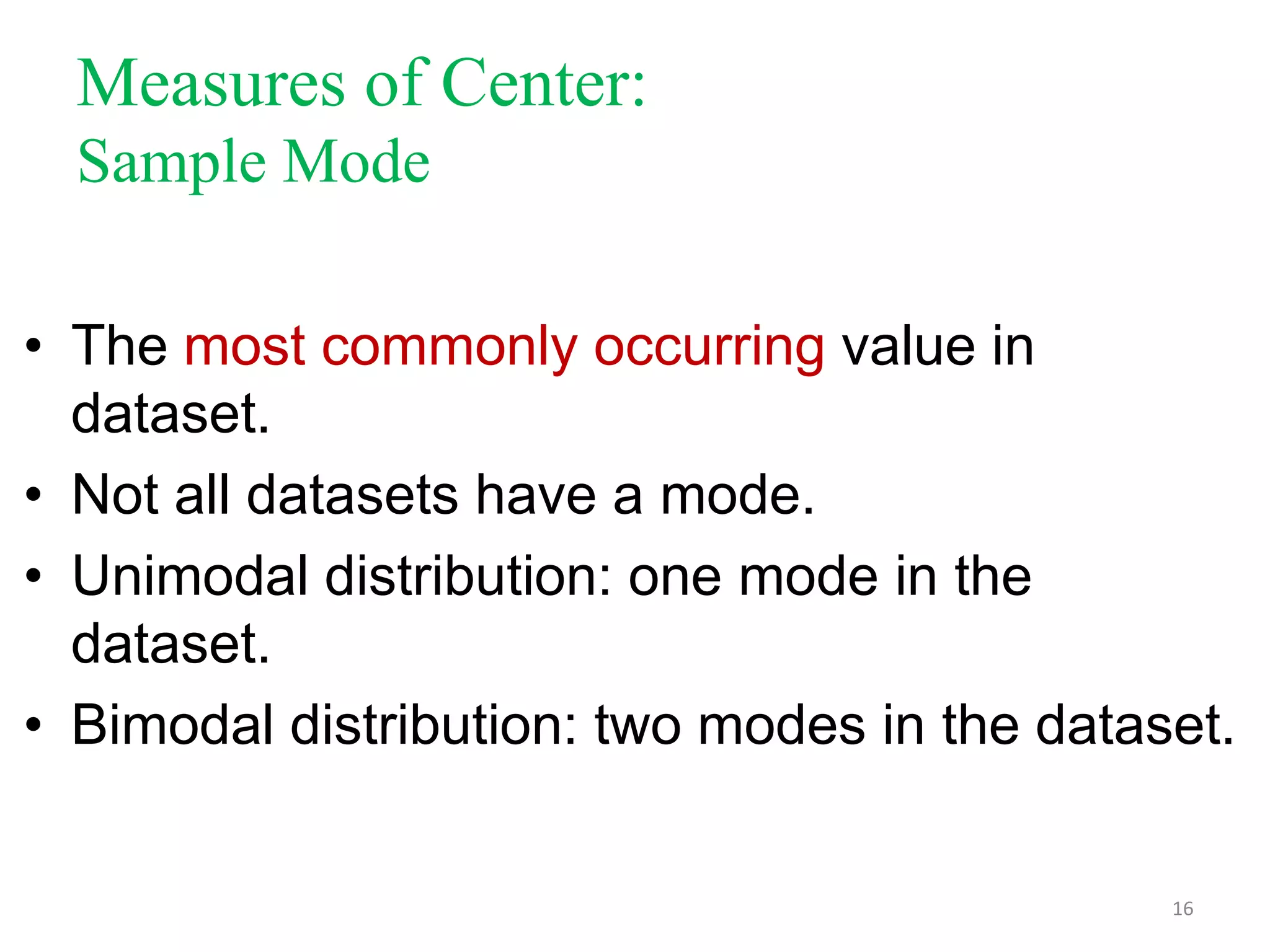 Measures of Center:
Sample Mode
• The most commonly occurring value in
dataset.
• Not all datasets have a mode.
• Unimodal distribution: one mode in the
dataset.
• Bimodal distribution: two modes in the dataset.

16

 