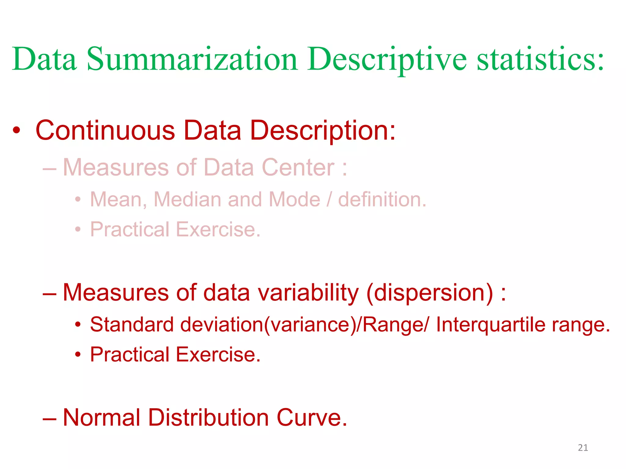 Data Summarization Descriptive statistics:
• Continuous Data Description:
– Measures of Data Center :
• Mean, Median and Mode / definition.
• Practical Exercise.

– Measures of data variability (dispersion) :
• Standard deviation(variance)/Range/ Interquartile range.
• Practical Exercise.

– Normal Distribution Curve.
21

 