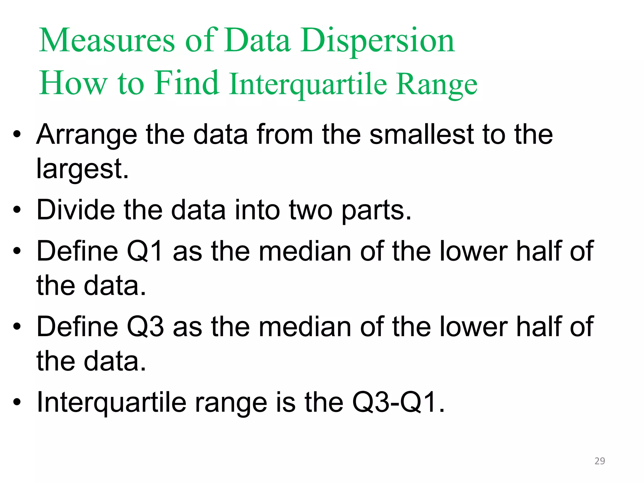 Measures of Data Dispersion
How to Find Interquartile Range
• Arrange the data from the smallest to the
largest.
• Divide the data into two parts.
• Define Q1 as the median of the lower half of
the data.
• Define Q3 as the median of the lower half of
the data.
• Interquartile range is the Q3-Q1.
29

 