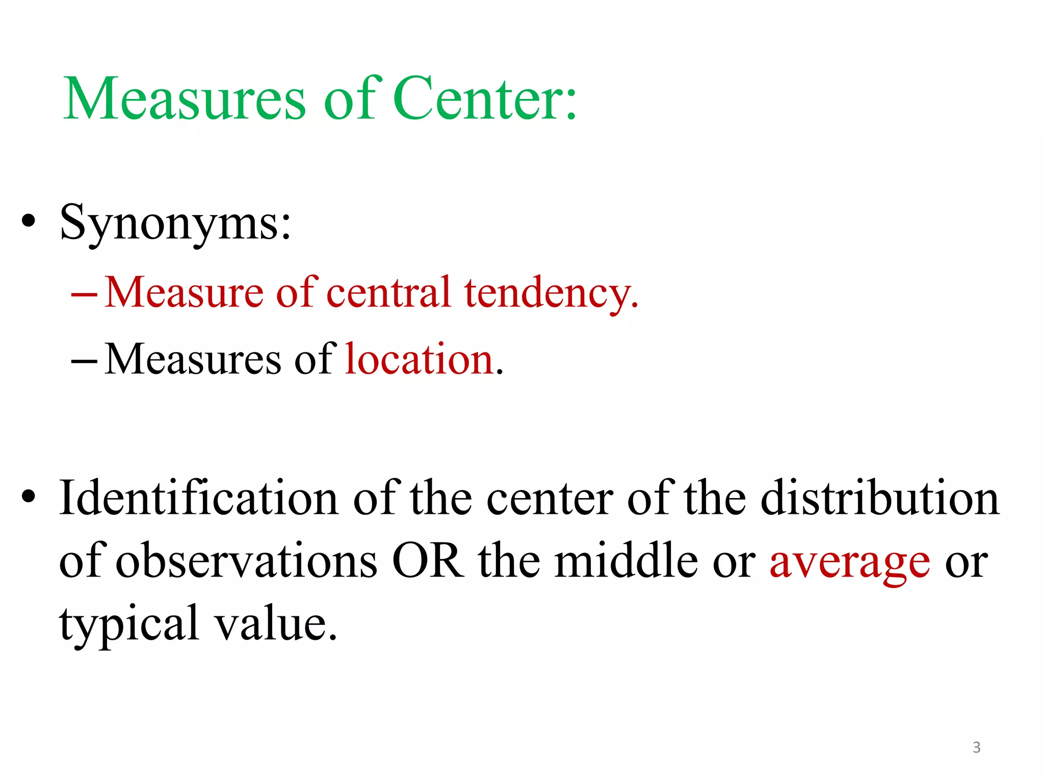 Measures of Center:
• Synonyms:
– Measure of central tendency.
– Measures of location.

• Identification of the center of the distribution
of observations OR the middle or average or
typical value.
3

 