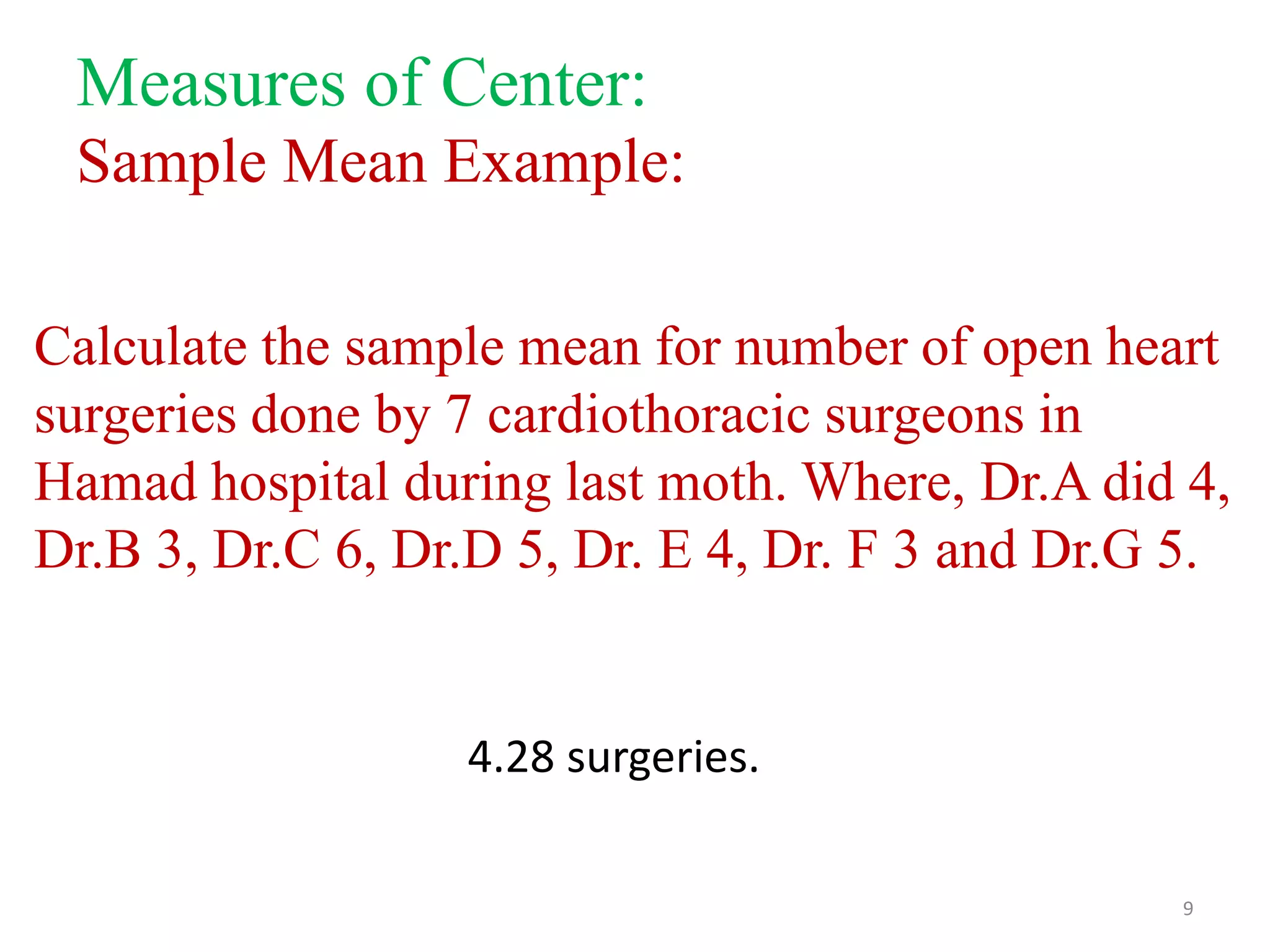 Measures of Center:
Sample Mean Example:
Calculate the sample mean for number of open heart
surgeries done by 7 cardiothoracic surgeons in
Hamad hospital during last moth. Where, Dr.A did 4,
Dr.B 3, Dr.C 6, Dr.D 5, Dr. E 4, Dr. F 3 and Dr.G 5.

4.28 surgeries.
9

 