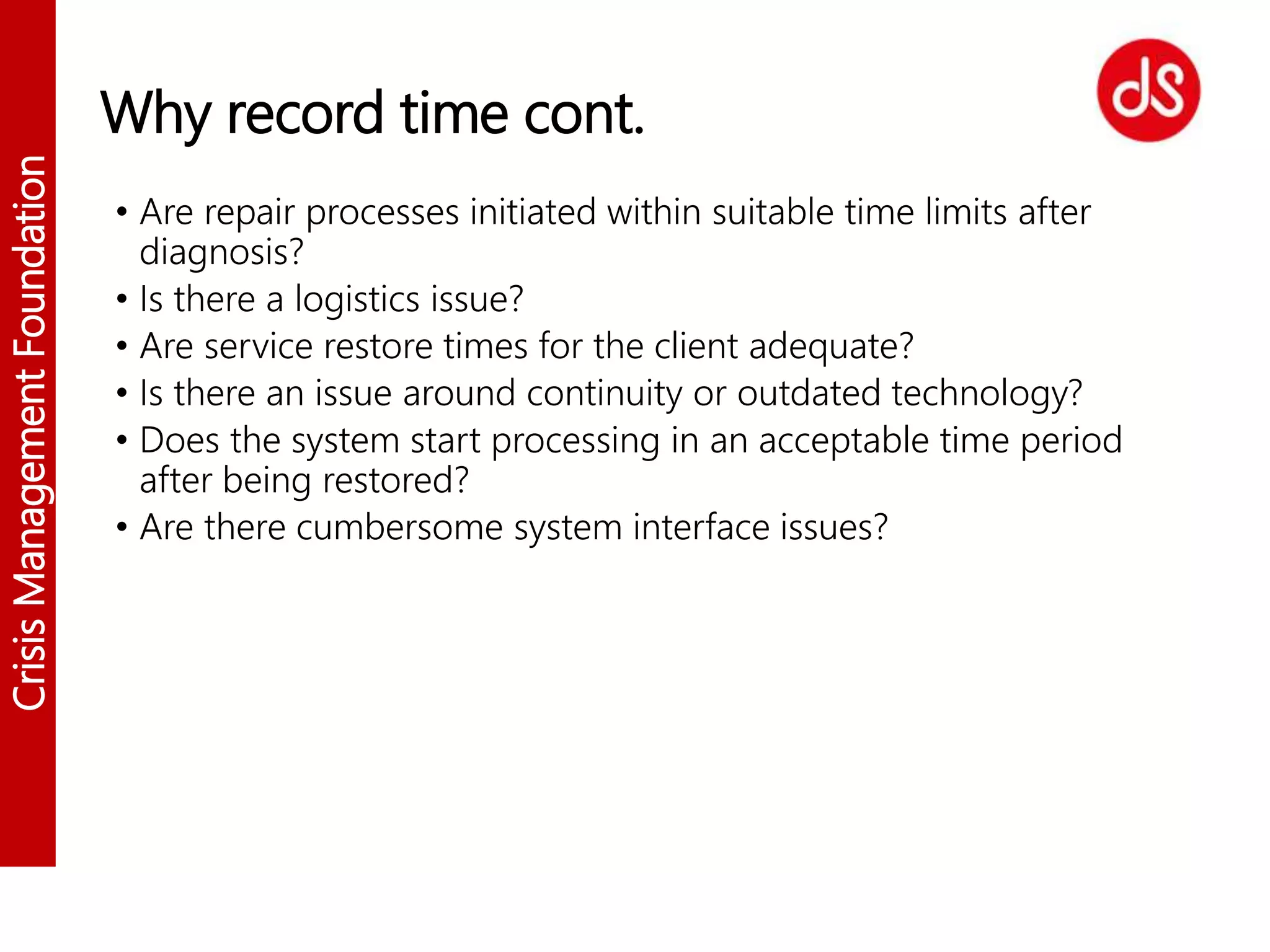 CrisisManagementFoundation
Why record time cont.
• Are repair processes initiated within suitable time limits after
diagnosis?
• Is there a logistics issue?
• Are service restore times for the client adequate?
• Is there an issue around continuity or outdated technology?
• Does the system start processing in an acceptable time period
after being restored?
• Are there cumbersome system interface issues?
 