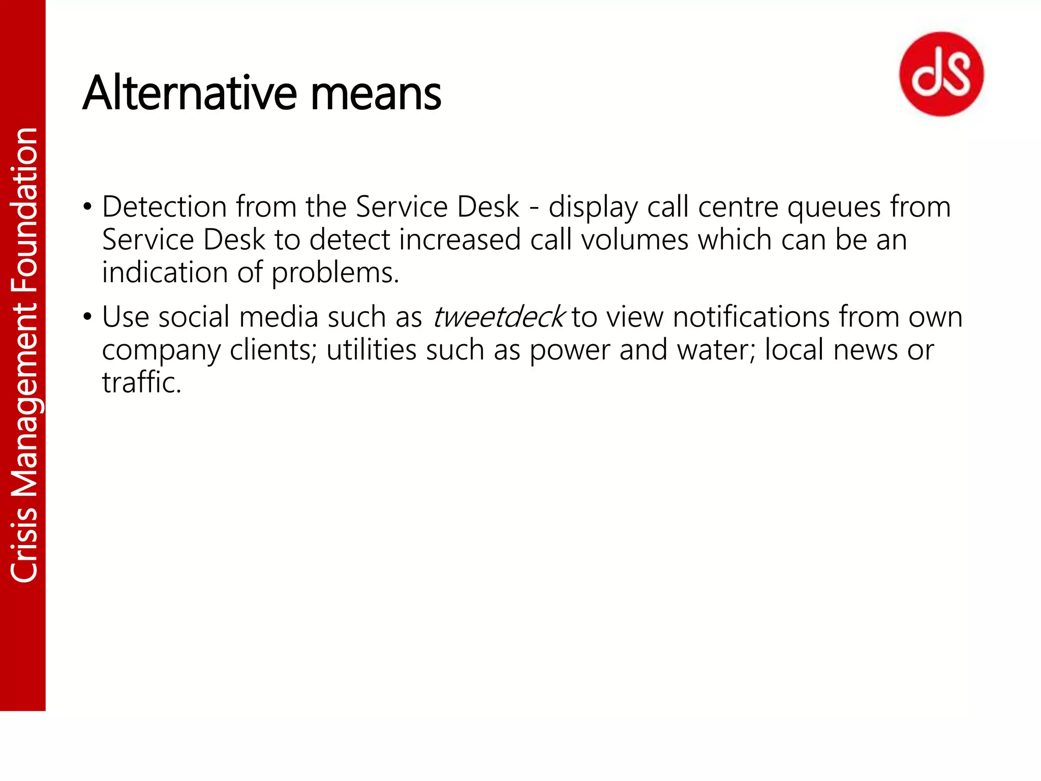 CrisisManagementFoundation
Alternative means
• Detection from the Service Desk - display call centre queues from
Service Desk to detect increased call volumes which can be an
indication of problems.
• Use social media such as tweetdeck to view notifications from own
company clients; utilities such as power and water; local news or
traffic.
 
