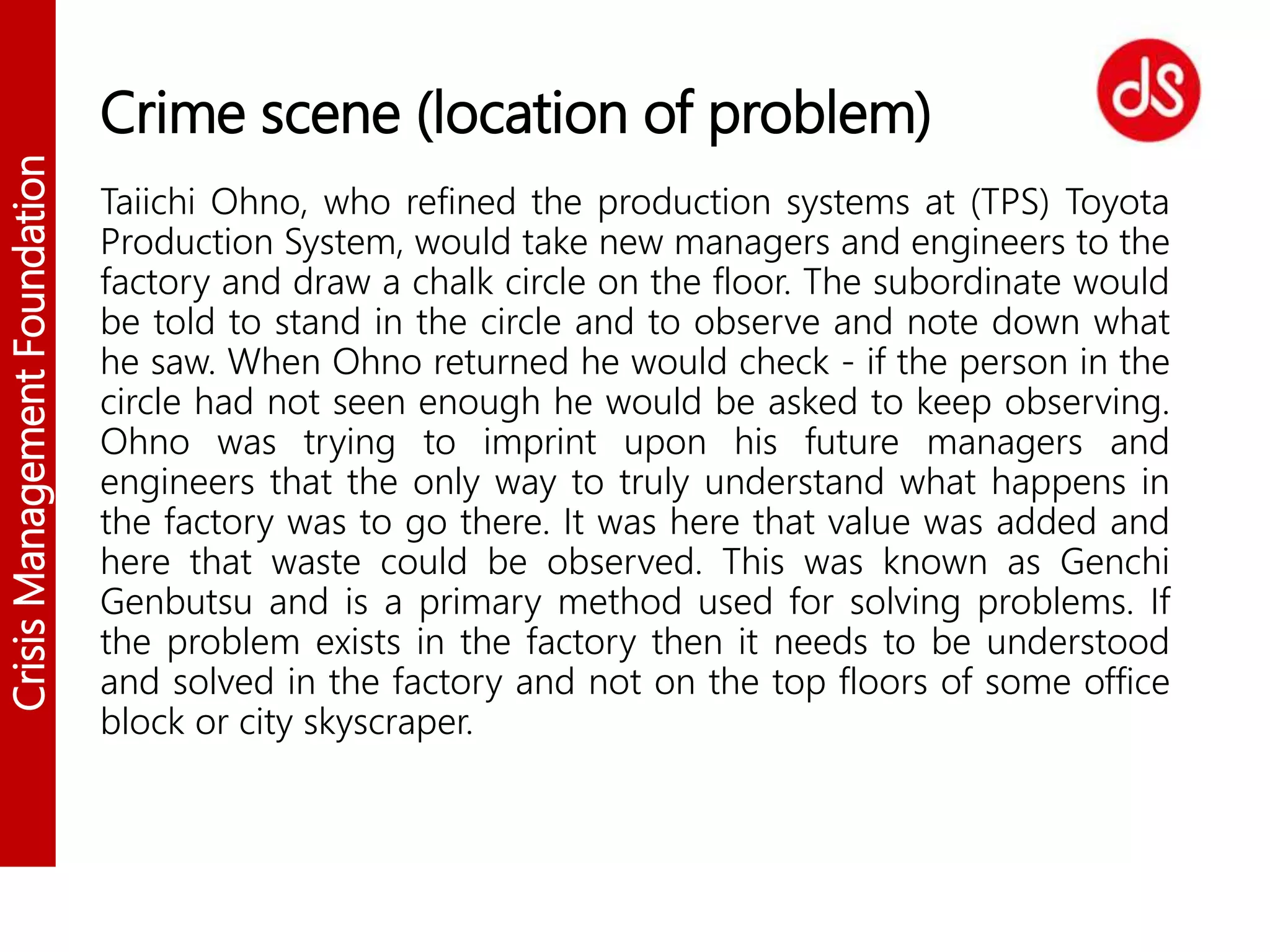CrisisManagementFoundation
Crime scene (location of problem)
Taiichi Ohno, who refined the production systems at (TPS) Toyota
Production System, would take new managers and engineers to the
factory and draw a chalk circle on the floor. The subordinate would
be told to stand in the circle and to observe and note down what
he saw. When Ohno returned he would check - if the person in the
circle had not seen enough he would be asked to keep observing.
Ohno was trying to imprint upon his future managers and
engineers that the only way to truly understand what happens in
the factory was to go there. It was here that value was added and
here that waste could be observed. This was known as Genchi
Genbutsu and is a primary method used for solving problems. If
the problem exists in the factory then it needs to be understood
and solved in the factory and not on the top floors of some office
block or city skyscraper.
 