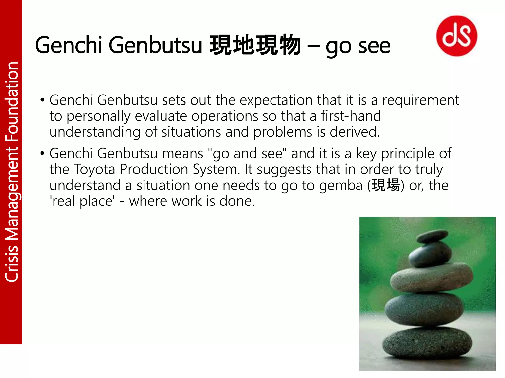 CrisisManagementFoundation
Genchi Genbutsu 現地現物 – go see
• Genchi Genbutsu sets out the expectation that it is a requirement
to personally evaluate operations so that a first-hand
understanding of situations and problems is derived.
• Genchi Genbutsu means "go and see" and it is a key principle of
the Toyota Production System. It suggests that in order to truly
understand a situation one needs to go to gemba (現場) or, the
'real place' - where work is done.
 