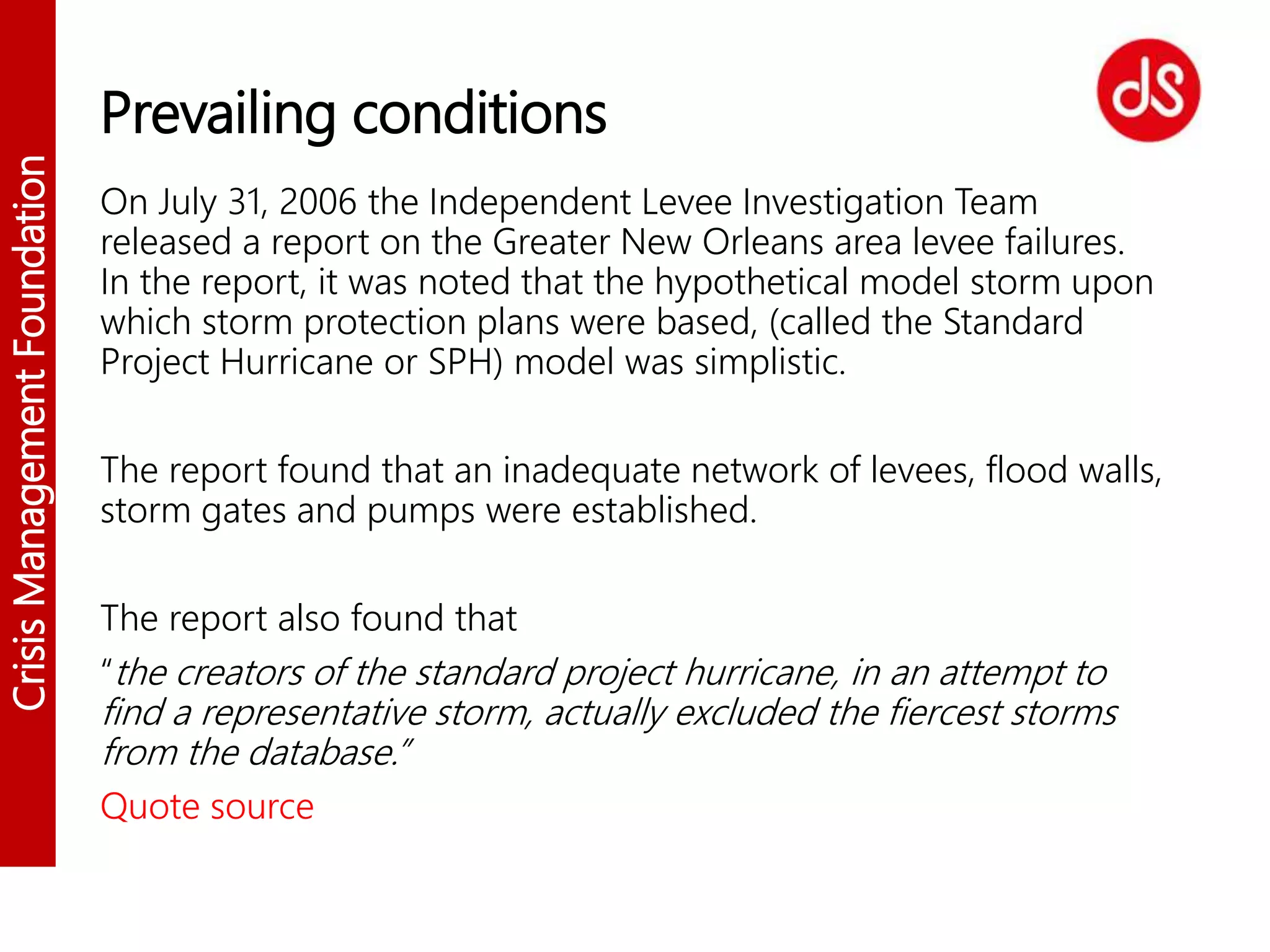 CrisisManagementFoundation
Prevailing conditions
On July 31, 2006 the Independent Levee Investigation Team
released a report on the Greater New Orleans area levee failures.
In the report, it was noted that the hypothetical model storm upon
which storm protection plans were based, (called the Standard
Project Hurricane or SPH) model was simplistic.
The report found that an inadequate network of levees, flood walls,
storm gates and pumps were established.
The report also found that
“the creators of the standard project hurricane, in an attempt to
find a representative storm, actually excluded the fiercest storms
from the database.”
Quote source
 