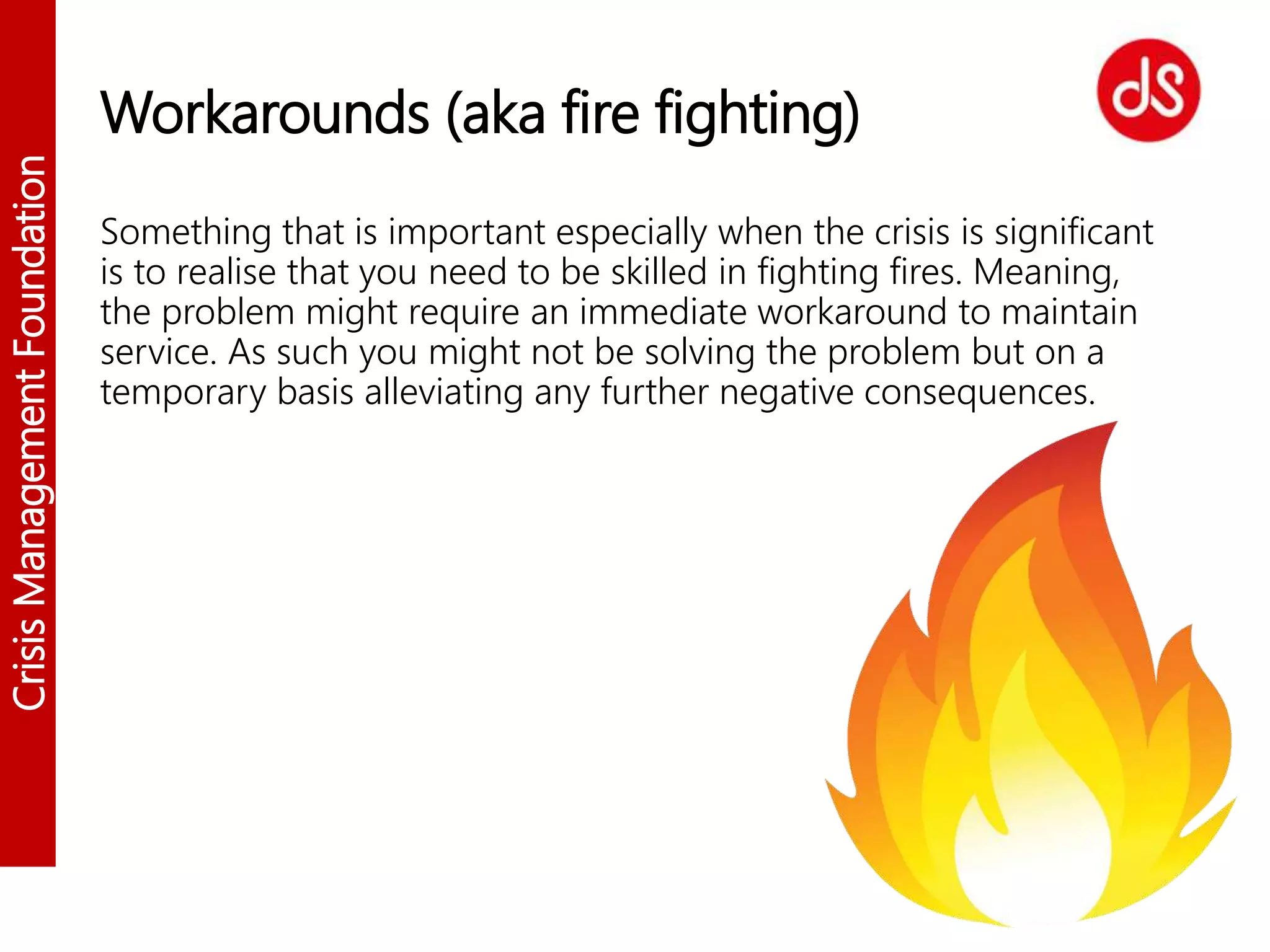 CrisisManagementFoundation
Workarounds (aka fire fighting)
Something that is important especially when the crisis is significant
is to realise that you need to be skilled in fighting fires. Meaning,
the problem might require an immediate workaround to maintain
service. As such you might not be solving the problem but on a
temporary basis alleviating any further negative consequences.
 