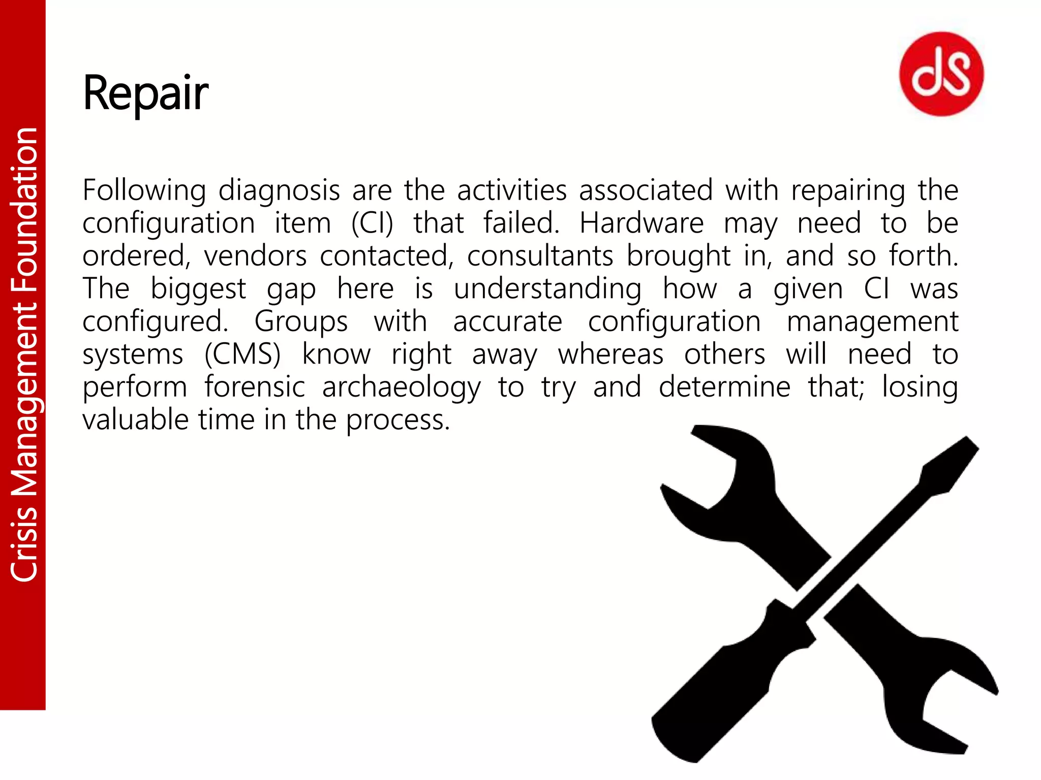 CrisisManagementFoundation
Repair
Following diagnosis are the activities associated with repairing the
configuration item (CI) that failed. Hardware may need to be
ordered, vendors contacted, consultants brought in, and so forth.
The biggest gap here is understanding how a given CI was
configured. Groups with accurate configuration management
systems (CMS) know right away whereas others will need to
perform forensic archaeology to try and determine that; losing
valuable time in the process.
 