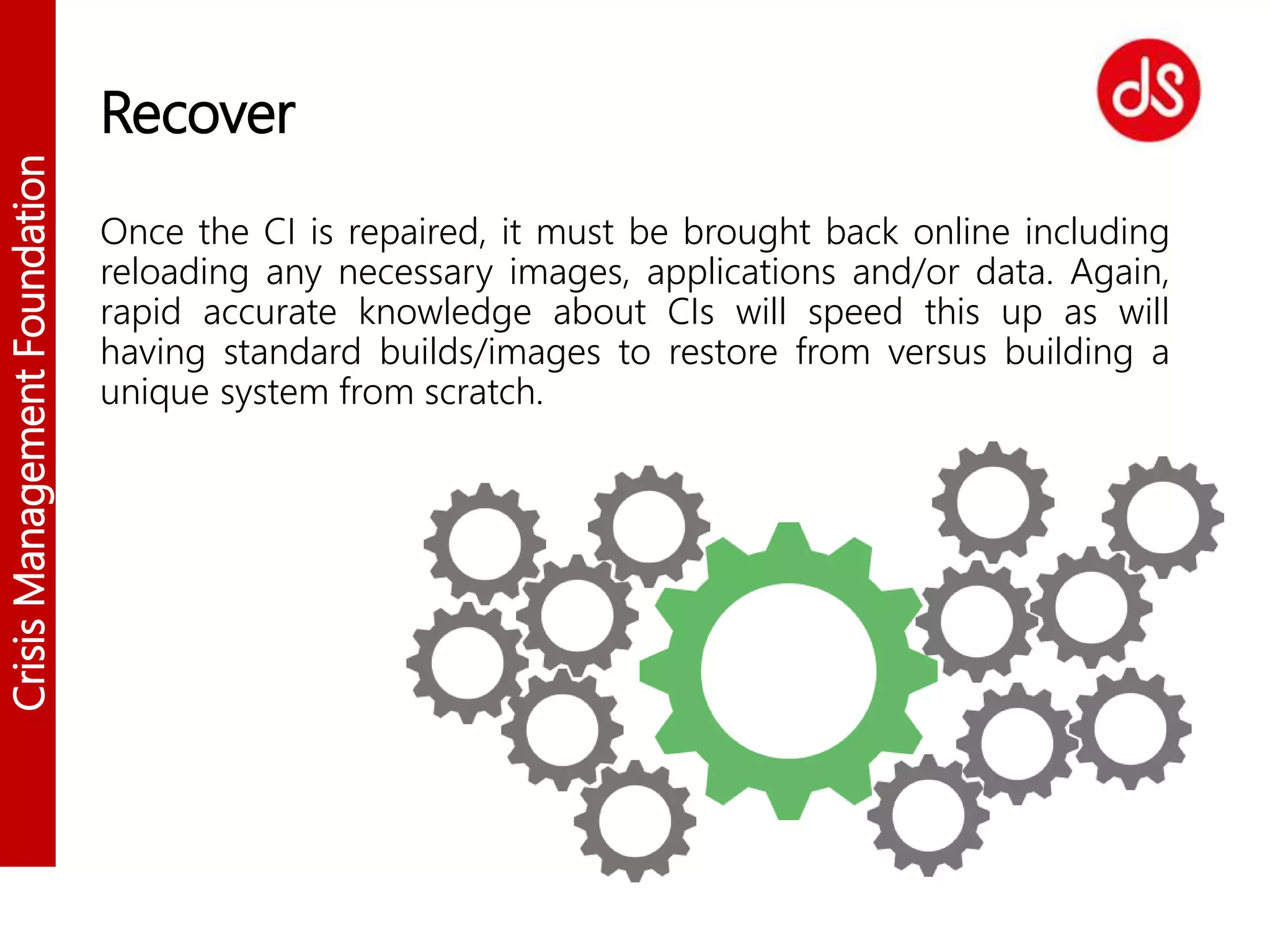 CrisisManagementFoundation
Recover
Once the CI is repaired, it must be brought back online including
reloading any necessary images, applications and/or data. Again,
rapid accurate knowledge about CIs will speed this up as will
having standard builds/images to restore from versus building a
unique system from scratch.
 