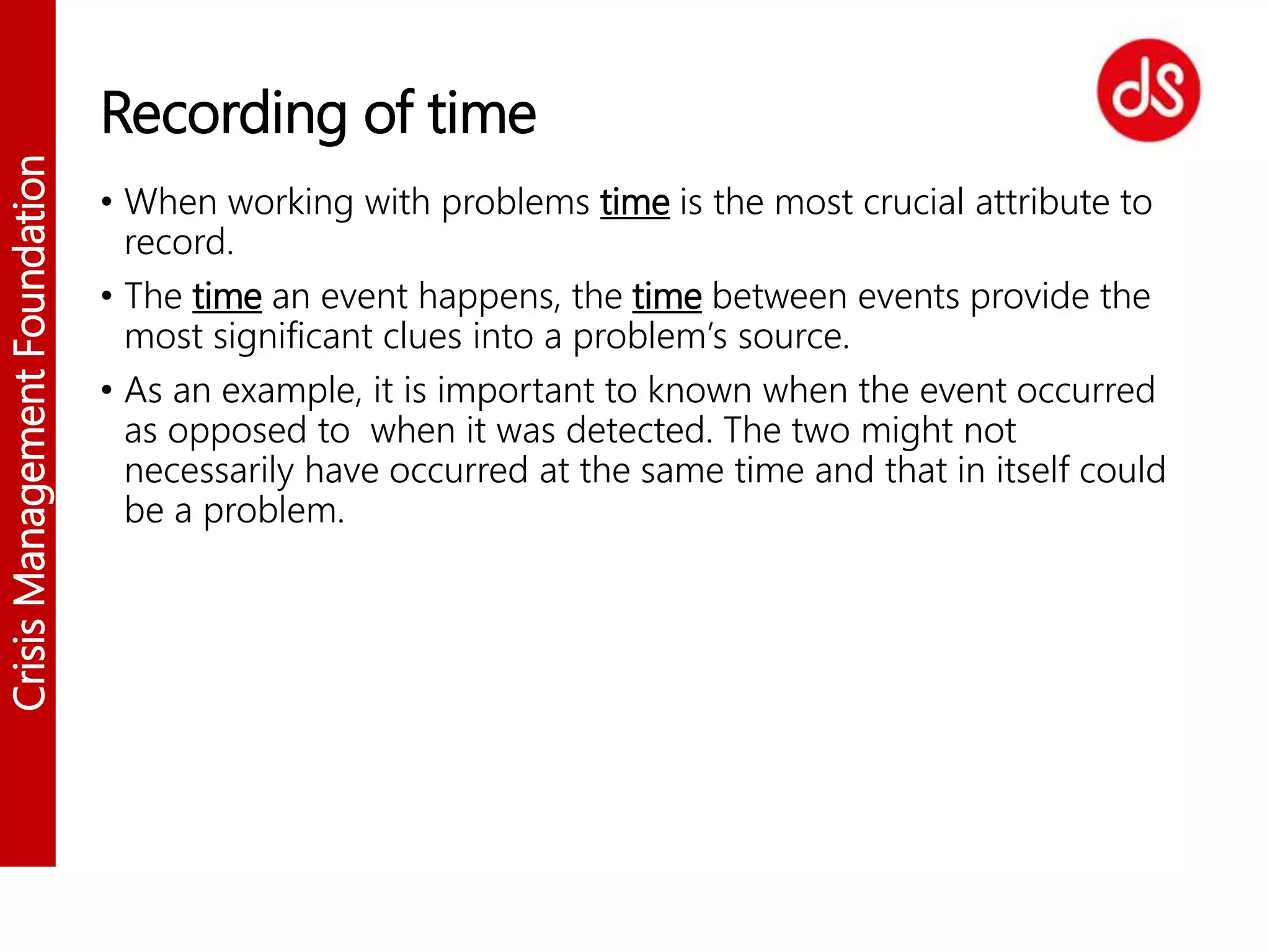 CrisisManagementFoundation
Recording of time
• When working with problems time is the most crucial attribute to
record.
• The time an event happens, the time between events provide the
most significant clues into a problem’s source.
• As an example, it is important to known when the event occurred
as opposed to when it was detected. The two might not
necessarily have occurred at the same time and that in itself could
be a problem.
 