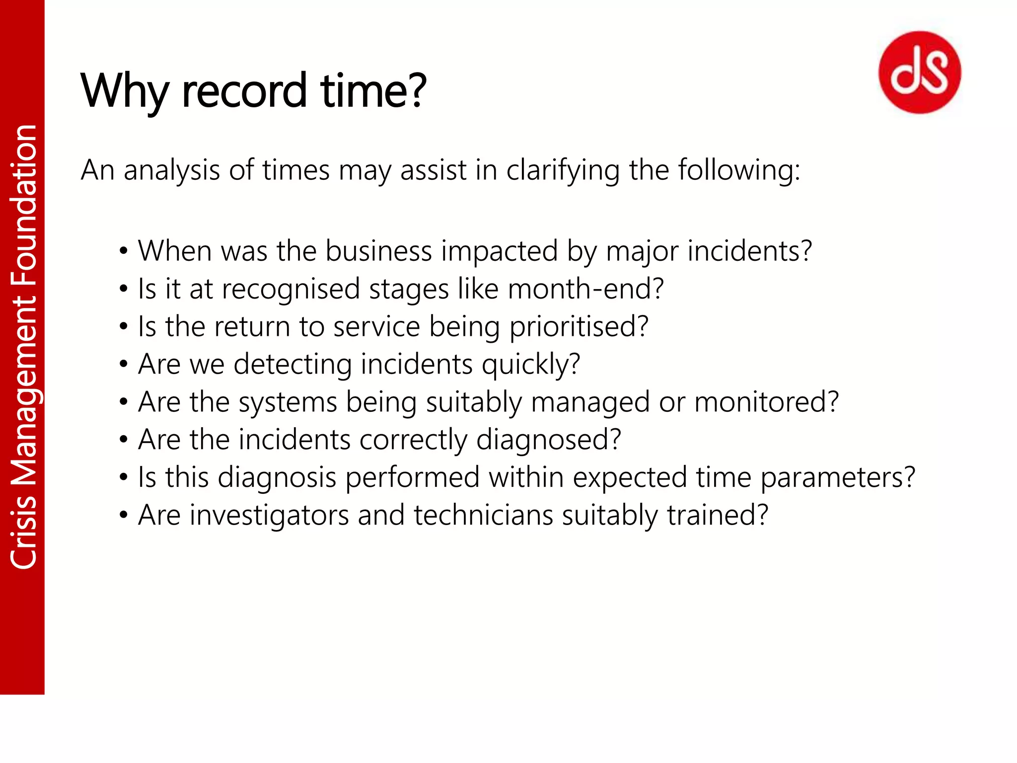 CrisisManagementFoundation
Why record time?
An analysis of times may assist in clarifying the following:
• When was the business impacted by major incidents?
• Is it at recognised stages like month-end?
• Is the return to service being prioritised?
• Are we detecting incidents quickly?
• Are the systems being suitably managed or monitored?
• Are the incidents correctly diagnosed?
• Is this diagnosis performed within expected time parameters?
• Are investigators and technicians suitably trained?
 