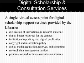 Digital Scholarship &
           Consultation Services
A single, virtual access point for digital
scholarship support services provided by the
Libraries
●   digitization of instruction and research materials
●   digital image resources for the campus
●   institutional repository and digital publication
●   copyright and information policy
●   digital media acquisition, reserves, and streaming
●   research data management services
●   preservation and metadata consultation services
 