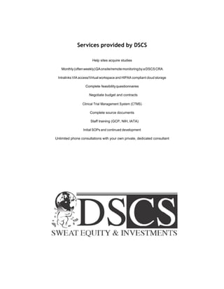 Services provided by DSCS
Help sites acquire studies
Monthly(oftenweekly)QAonsite/remotemonitoringbyaDSCSCRA
Intralinks VIA access/Virtual workspace and HIPAA compliant cloud storage
Complete feasibilityquestionnaires
Negotiate budget and contracts
Clinical Trial Management System (CTMS)
Complete source documents
Staff training (GCP, NIH, IATA)
Initial SOPs and continued development
Unlimited phone consultations with your own private, dedicated consultant
 