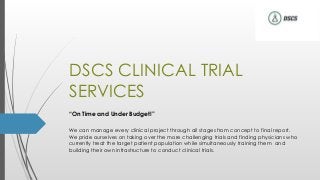 DSCS CLINICAL TRIAL
SERVICES
“On Time and Under Budget!”
We can manage every clinical project through all stages from concept to final report.
We pride ourselves on taking over the more challenging trials and finding physicians who
currently treat the target patient population while simultaneously training them and
building their own infrastructure to conduct clinical trials.
 