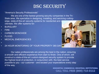 DSC Security 	“America’s Security Professionals”  	We are one of the fastest growing security companies in the Tri-State area. We specialize in designing, installing, and servicing cutting-edge, state-of-the-art security systems for residential and commercial clientele. We offer systems for: BURGLARY FIRE CARBON MONOXIDE FLOOD MEDICAL EMERGENCIES   24 HOUR MONITORING OF YOUR PROPERTY 365 DAYS A YEAR 		Our sales professionals are among the best in the nation, ensuring a smooth and efficient experience from start to finish. One of which, will construct a state-of-the-art custom-designed security system to provide the highest level of protection, in conjunction with, the best service possible to you - our customer - and exceed your expectations every step of the way. RESDIENTIAL COMMERCIAL INDUSTRIAL INSTITUTIONAL CALL TOLL FREE (800) 715-3112 