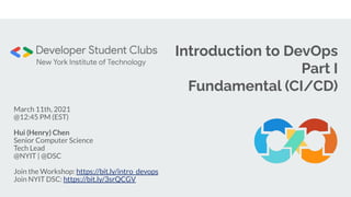 Introduction to DevOps
Part I
Fundamental (CI/CD)
March 11th, 2021
@12:45 PM (EST)
Hui (Henry) Chen
Senior Computer Science
Tech Lead
@NYIT | @DSC
Join the Workshop: https://bit.ly/intro_devops
Join NYIT DSC: https://bit.ly/3srQCGV
 