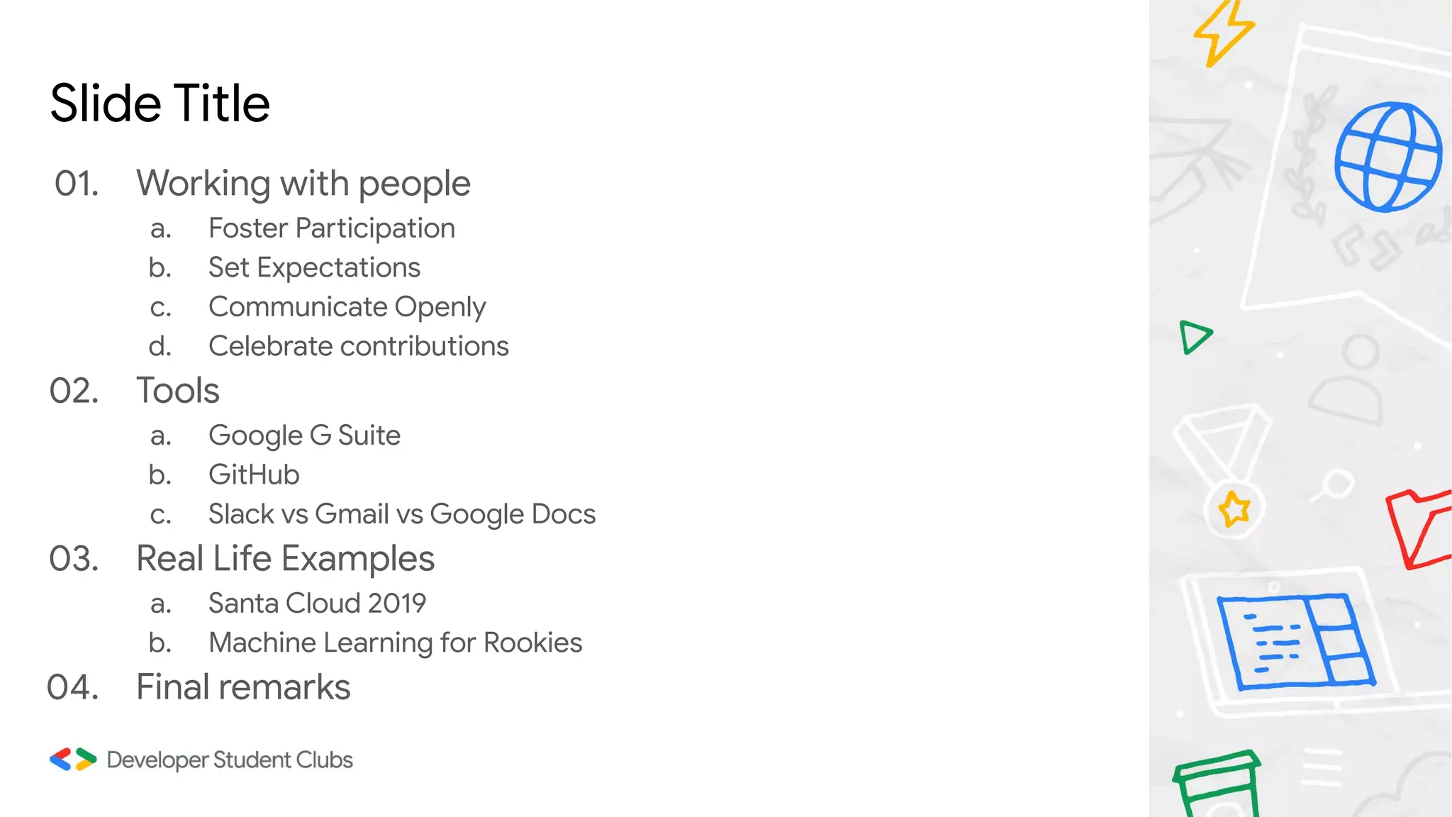 Slide Title
01. Working with people
a. Foster Participation
b. Set Expectations
c. Communicate Openly
d. Celebrate contributions
02. Tools
a. Google G Suite
b. GitHub
c. Slack vs Gmail vs Google Docs
03. Real Life Examples
a. Santa Cloud 2019
b. Machine Learning for Rookies
04. Final remarks
 