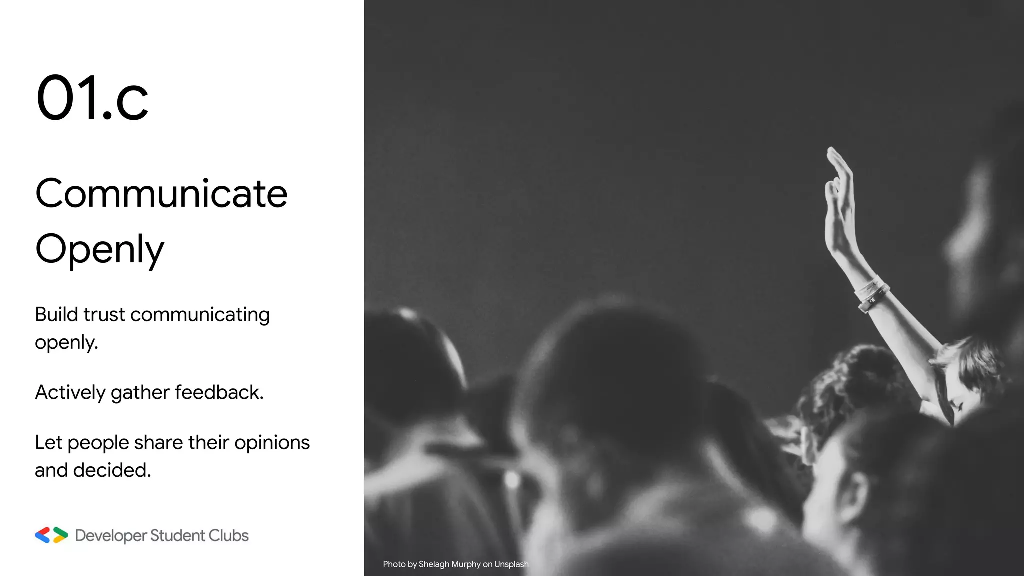 01.c
Communicate
Openly
Build trust communicating
openly.
Actively gather feedback.
Let people share their opinions
and decided.
Photo by Shelagh Murphy on Unsplash
 