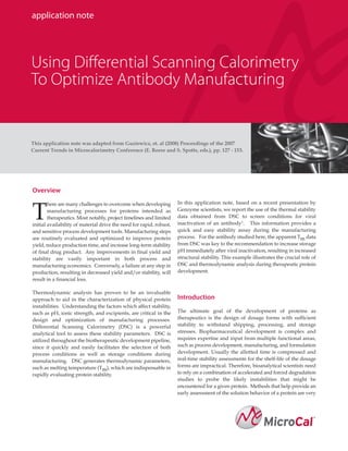 application note




Using Differential Scanning Calorimetry
To Optimize Antibody Manufacturing


This application note was adapted from Guziewicz, et. al (2008) Proceedings of the 2007
Current Trends in Microcalorimetry Conference (E. Reese and S. Spotts, eds.), pp. 127 - 153.




Overview
        here are many challenges to overcome when developing         In this application note, based on a recent presentation by

T       manufacturing processes for proteins intended as
        therapeutics. Most notably, project timelines and limited
initial availability of material drive the need for rapid, robust,
                                                                     Genzyme scientists, we report the use of the thermal stability
                                                                     data obtained from DSC to screen conditions for viral
                                                                     inactivation of an antibody1. This information provides a
and sensitive process development tools. Manufacturing steps         quick and easy stability assay during the manufacturing
are routinely evaluated and optimized to improve protein             process. For the antibody studied here, the apparent Tm data
yield, reduce production time, and increase long-term stability      from DSC was key to the recommendation to increase storage
of final drug product. Any improvements in final yield and           pH immediately after viral inactivation, resulting in increased
stability are vastly important in both process and                   structural stability. This example illustrates the crucial role of
manufacturing economics. Conversely, a failure at any step in        DSC and thermodynamic analysis during therapeutic protein
production, resulting in decreased yield and/or stability, will      development.
result in a financial loss.

Thermodynamic analysis has proven to be an invaluable
approach to aid in the characterization of physical protein          Introduction
instabilities. Understanding the factors which affect stability,
such as pH, ionic strength, and excipients, are critical in the      The ultimate goal of the development of proteins as
design and optimization of manufacturing processes.                  therapeutics is the design of dosage forms with sufficient
Differential Scanning Calorimetry (DSC) is a powerful                stability to withstand shipping, processing, and storage
analytical tool to assess these stability parameters. DSC is         stresses. Biopharmaceutical development is complex and
utilized throughout the biotherapeutic development pipeline,         requires expertise and input from multiple functional areas,
since it quickly and easily facilitates the selection of both        such as process development, manufacturing, and formulation
process conditions as well as storage conditions during              development. Usually the allotted time is compressed and
manufacturing. DSC generates thermodynamic parameters,               real-time stability assessments for the shelf-life of the dosage
such as melting temperature (Tm), which are indispensable in         forms are impractical. Therefore, bioanalytical scientists need
rapidly evaluating protein stability.                                to rely on a combination of accelerated and forced degradation
                                                                     studies to probe the likely instabilities that might be
                                                                     encountered for a given protein. Methods that help provide an
                                                                     early assessment of the solution behavior of a protein are very
 