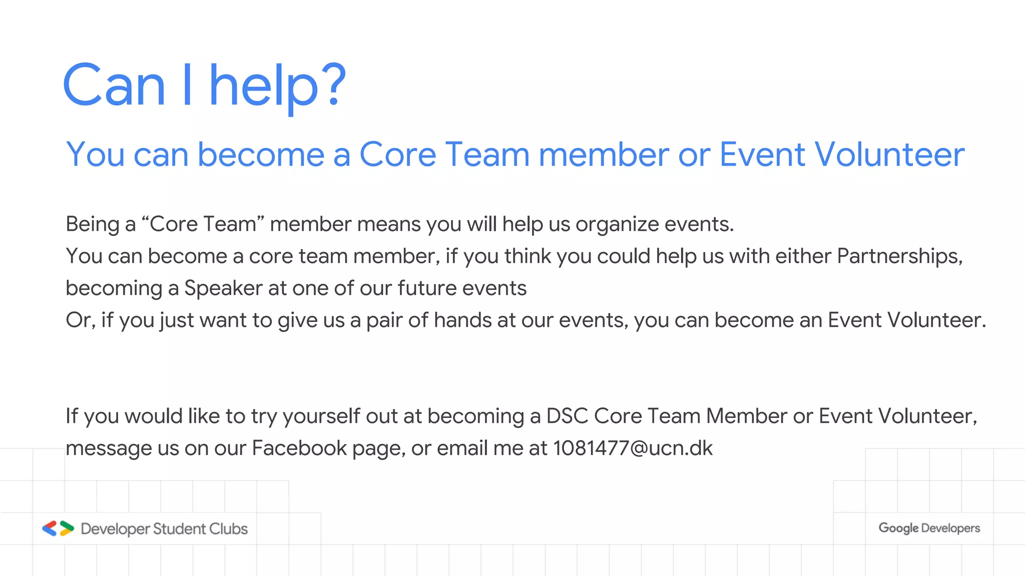 Can I help?
You can become a Core Team member or Event Volunteer
Being a “Core Team” member means you will help us organize events.
You can become a core team member, if you think you could help us with either Partnerships,
becoming a Speaker at one of our future events
Or, if you just want to give us a pair of hands at our events, you can become an Event Volunteer.
If you would like to try yourself out at becoming a DSC Core Team Member or Event Volunteer,
message us on our Facebook page, or email me at 1081477@ucn.dk
 