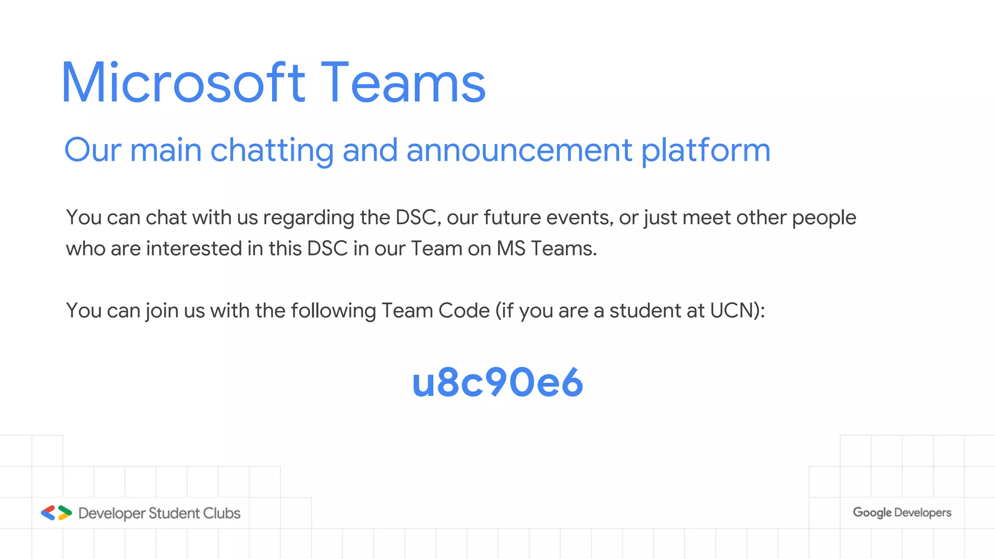 Microsoft Teams
Our main chatting and announcement platform
You can chat with us regarding the DSC, our future events, or just meet other people
who are interested in this DSC in our Team on MS Teams.
You can join us with the following Team Code (if you are a student at UCN):
u8c90e6
 