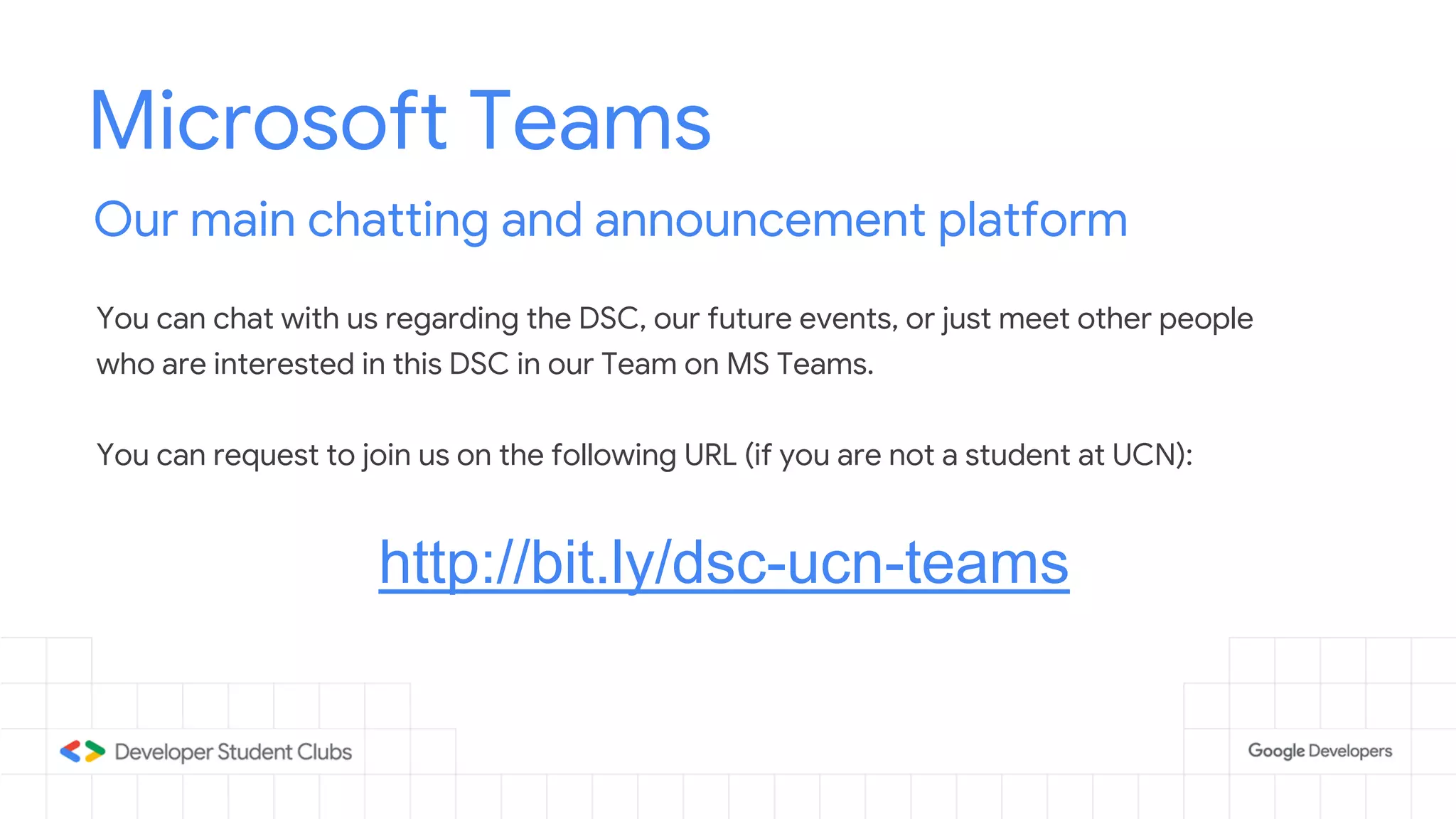 Microsoft Teams
Our main chatting and announcement platform
You can chat with us regarding the DSC, our future events, or just meet other people
who are interested in this DSC in our Team on MS Teams.
You can request to join us on the following URL (if you are not a student at UCN):
http://bit.ly/dsc-ucn-teams
 