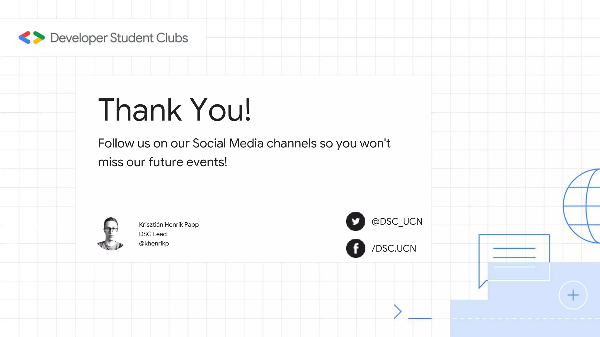 Thank You!
Krisztián Henrik Papp
DSC Lead
@khenrikp
Follow us on our Social Media channels so you won't
miss our future events!
@DSC_UCN
/DSC.UCN
 