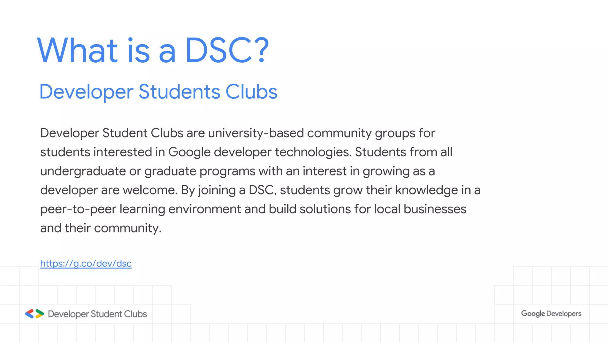 What is a DSC?
Developer Students Clubs
Developer Student Clubs are university-based community groups for
students interested in Google developer technologies. Students from all
undergraduate or graduate programs with an interest in growing as a
developer are welcome. By joining a DSC, students grow their knowledge in a
peer-to-peer learning environment and build solutions for local businesses
and their community.
https://g.co/dev/dsc
 