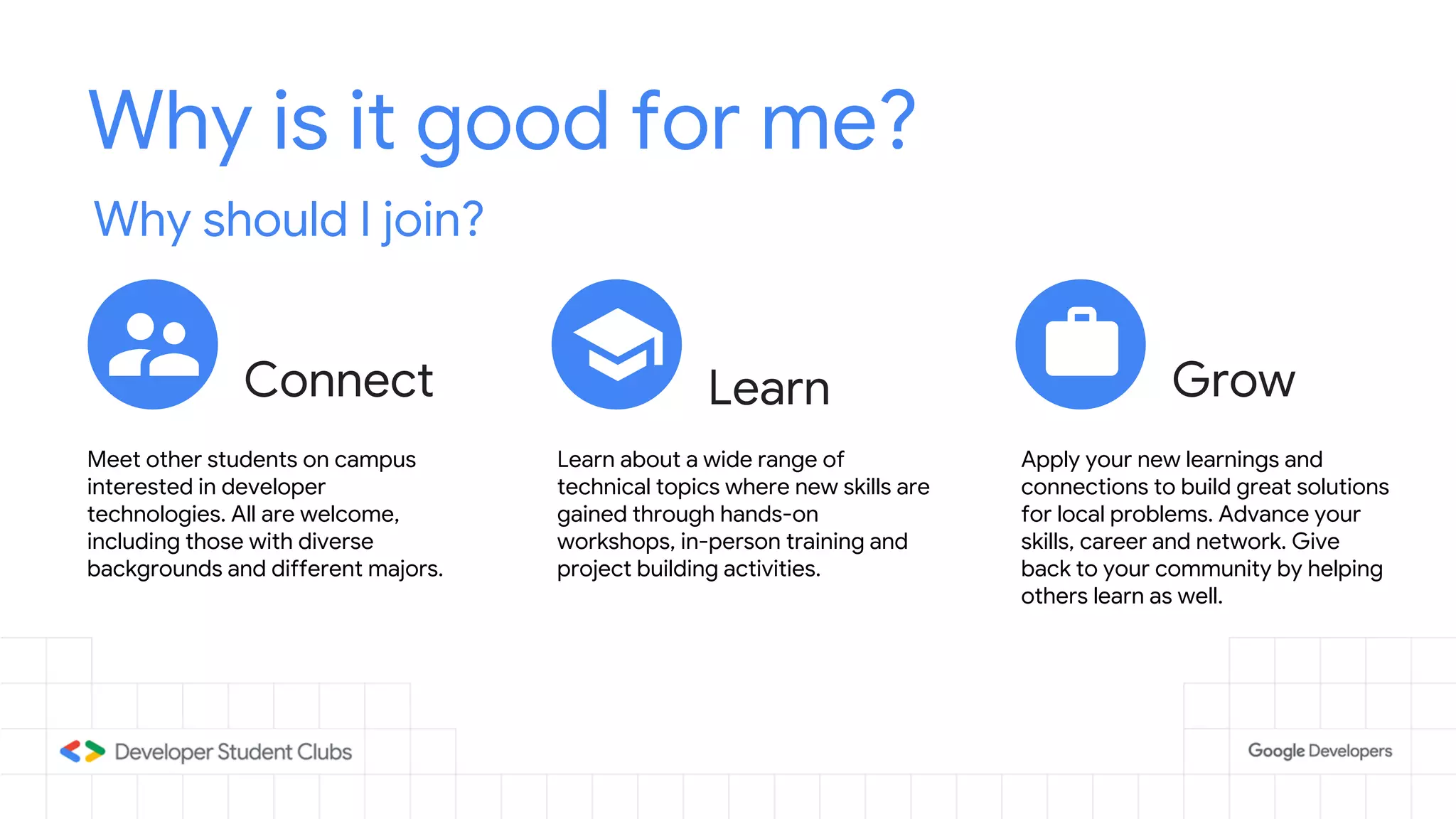 Why is it good for me?
Why should I join?
Connect GrowLearn
Meet other students on campus
interested in developer
technologies. All are welcome,
including those with diverse
backgrounds and different majors.
Learn about a wide range of
technical topics where new skills are
gained through hands-on
workshops, in-person training and
project building activities.
Apply your new learnings and
connections to build great solutions
for local problems. Advance your
skills, career and network. Give
back to your community by helping
others learn as well.
 