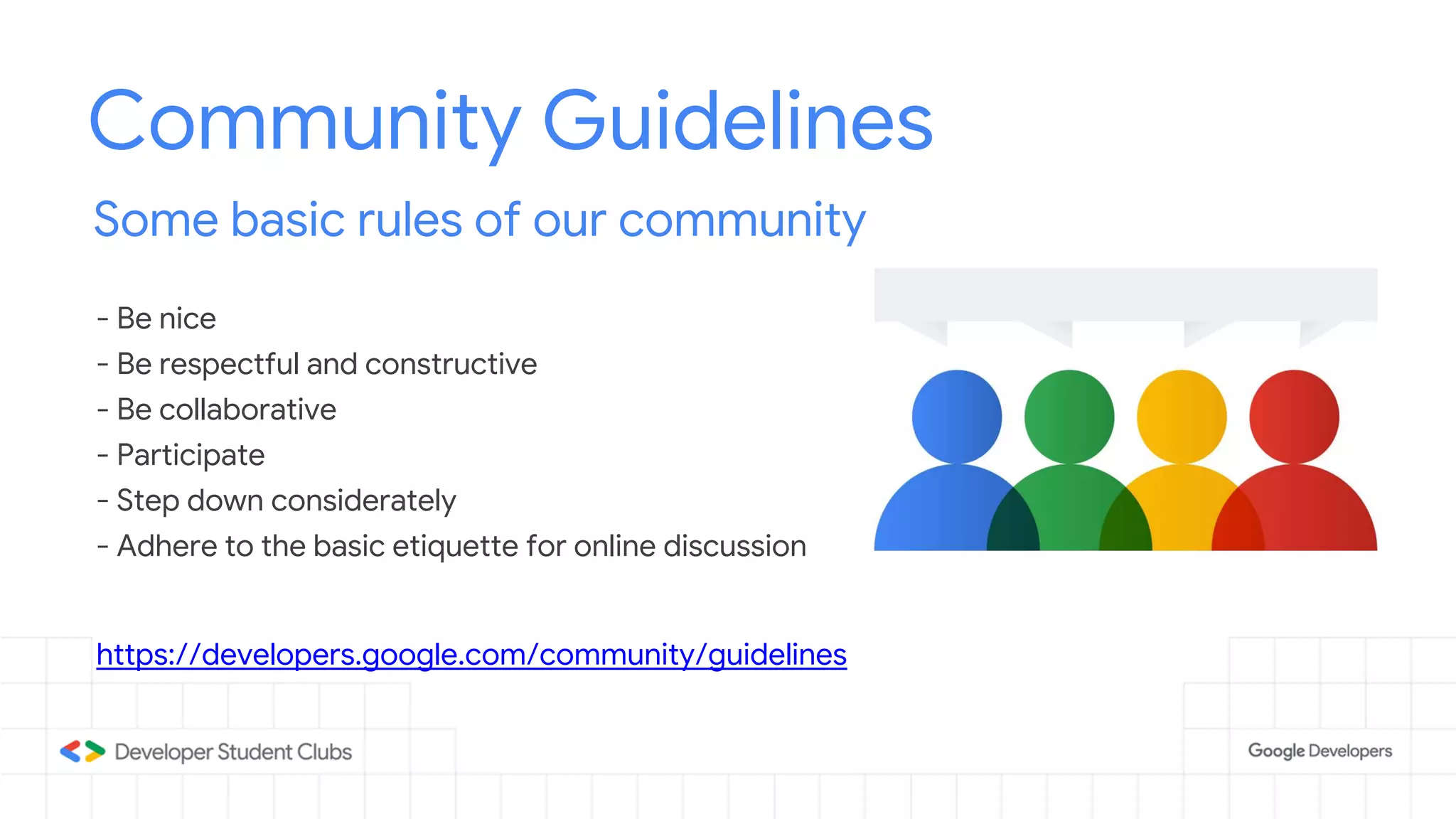 Community Guidelines
Some basic rules of our community
- Be nice
- Be respectful and constructive
- Be collaborative
- Participate
- Step down considerately
- Adhere to the basic etiquette for online discussion
https://developers.google.com/community/guidelines
 