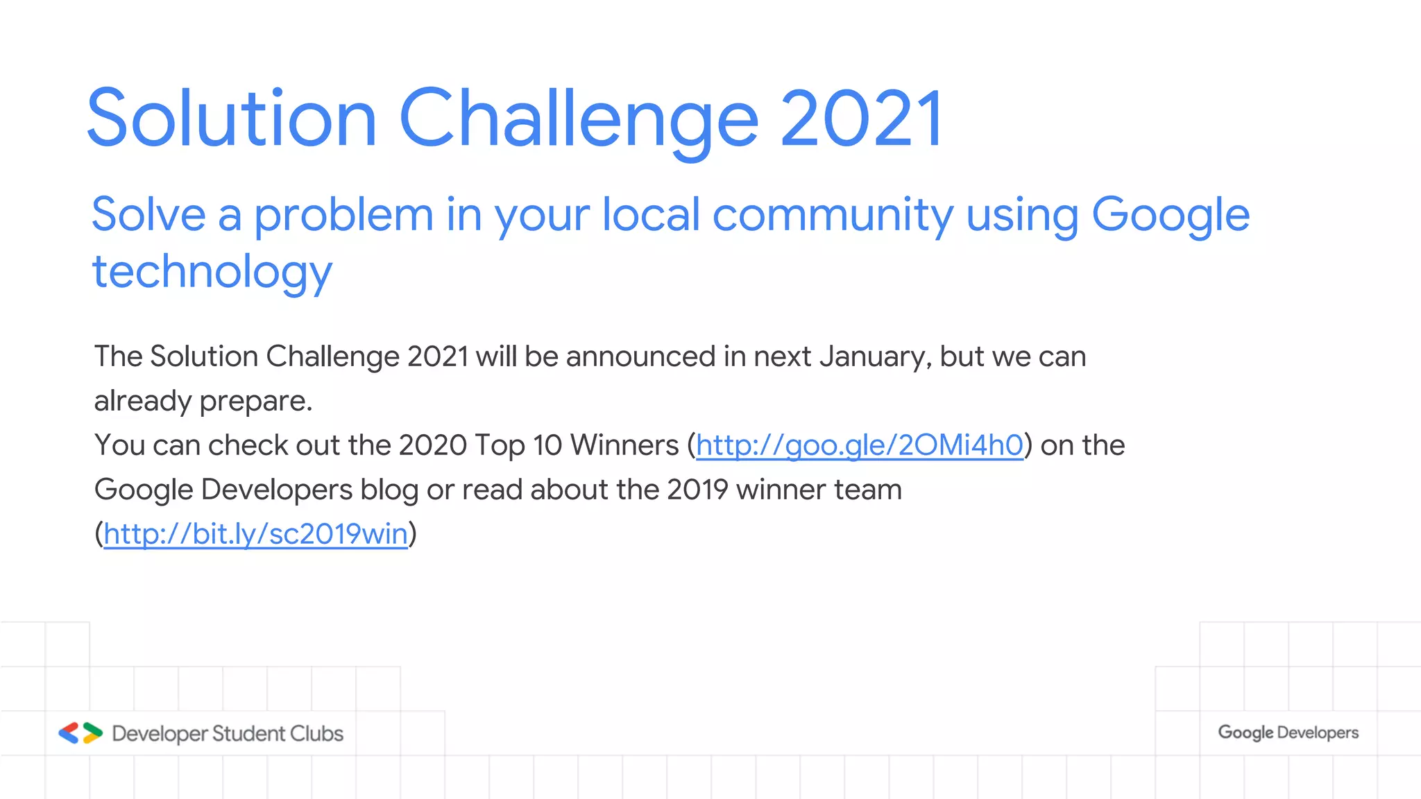 Solution Challenge 2021
Solve a problem in your local community using Google
technology
The Solution Challenge 2021 will be announced in next January, but we can
already prepare.
You can check out the 2020 Top 10 Winners (http://goo.gle/2OMi4h0) on the
Google Developers blog or read about the 2019 winner team
(http://bit.ly/sc2019win)
 