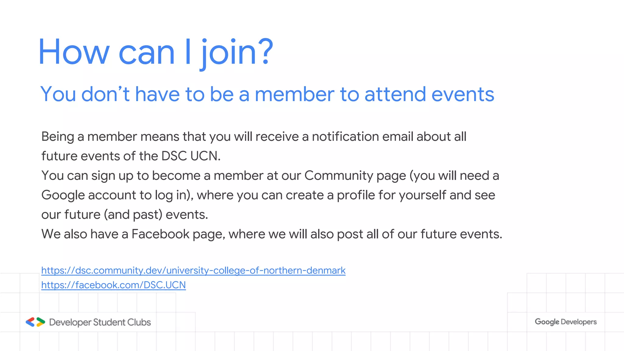 How can I join?
You don’t have to be a member to attend events
Being a member means that you will receive a notification email about all
future events of the DSC UCN.
You can sign up to become a member at our Community page (you will need a
Google account to log in), where you can create a profile for yourself and see
our future (and past) events.
We also have a Facebook page, where we will also post all of our future events.
https://dsc.community.dev/university-college-of-northern-denmark
https://facebook.com/DSC.UCN
 