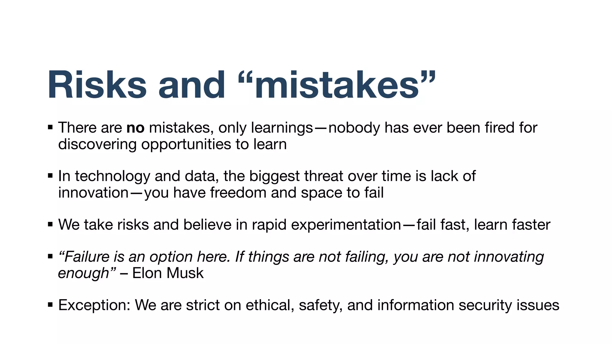 Risks and “mistakes”
§ There are no mistakes, only learnings—nobody has ever been fired for
discovering opportunities to learn
§ In technology and data, the biggest threat over time is lack of
innovation—you have freedom and space to fail
§ We take risks and believe in rapid experimentation—fail fast, learn faster
§ “Failure is an option here. If things are not failing, you are not innovating
enough” – Elon Musk
§ Exception: We are strict on ethical, safety, and information security issues
 