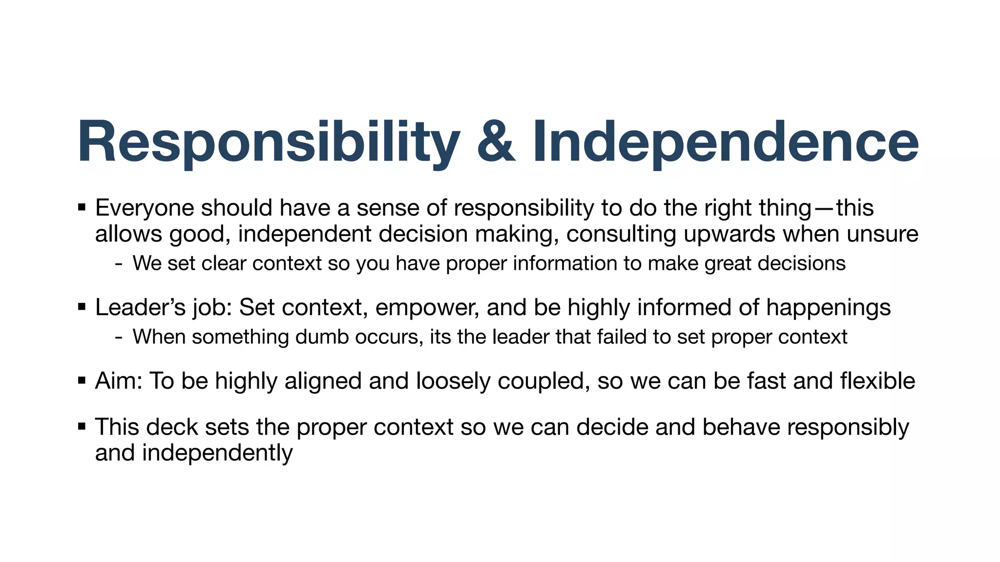 Responsibility & Independence
§ Everyone should have a sense of responsibility to do the right thing—this
allows good, independent decision making, consulting upwards when unsure
- We set clear context so you have proper information to make great decisions
§ Leader’s job: Set context, empower, and be highly informed of happenings
- When something dumb occurs, its the leader that failed to set proper context
§ Aim: To be highly aligned and loosely coupled, so we can be fast and flexible
§ This deck sets the proper context so we can decide and behave responsibly
and independently
 