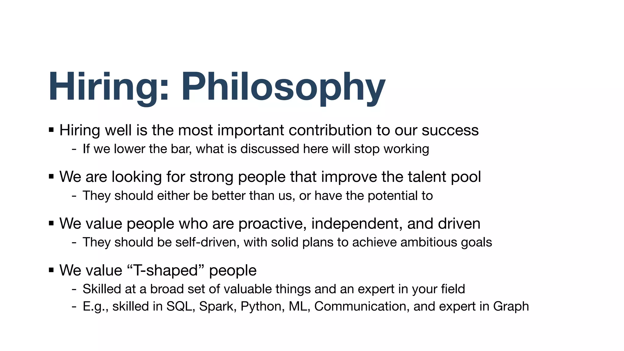 Hiring: Philosophy
§ Hiring well is the most important contribution to our success
- If we lower the bar, what is discussed here will stop working
§ We are looking for strong people that improve the talent pool
- They should either be better than us, or have the potential to
§ We value people who are proactive, independent, and driven
- They should be self-driven, with solid plans to achieve ambitious goals
§ We value “T-shaped” people
- Skilled at a broad set of valuable things and an expert in your field
- E.g., skilled in SQL, Spark, Python, ML, Communication, and expert in Graph
 