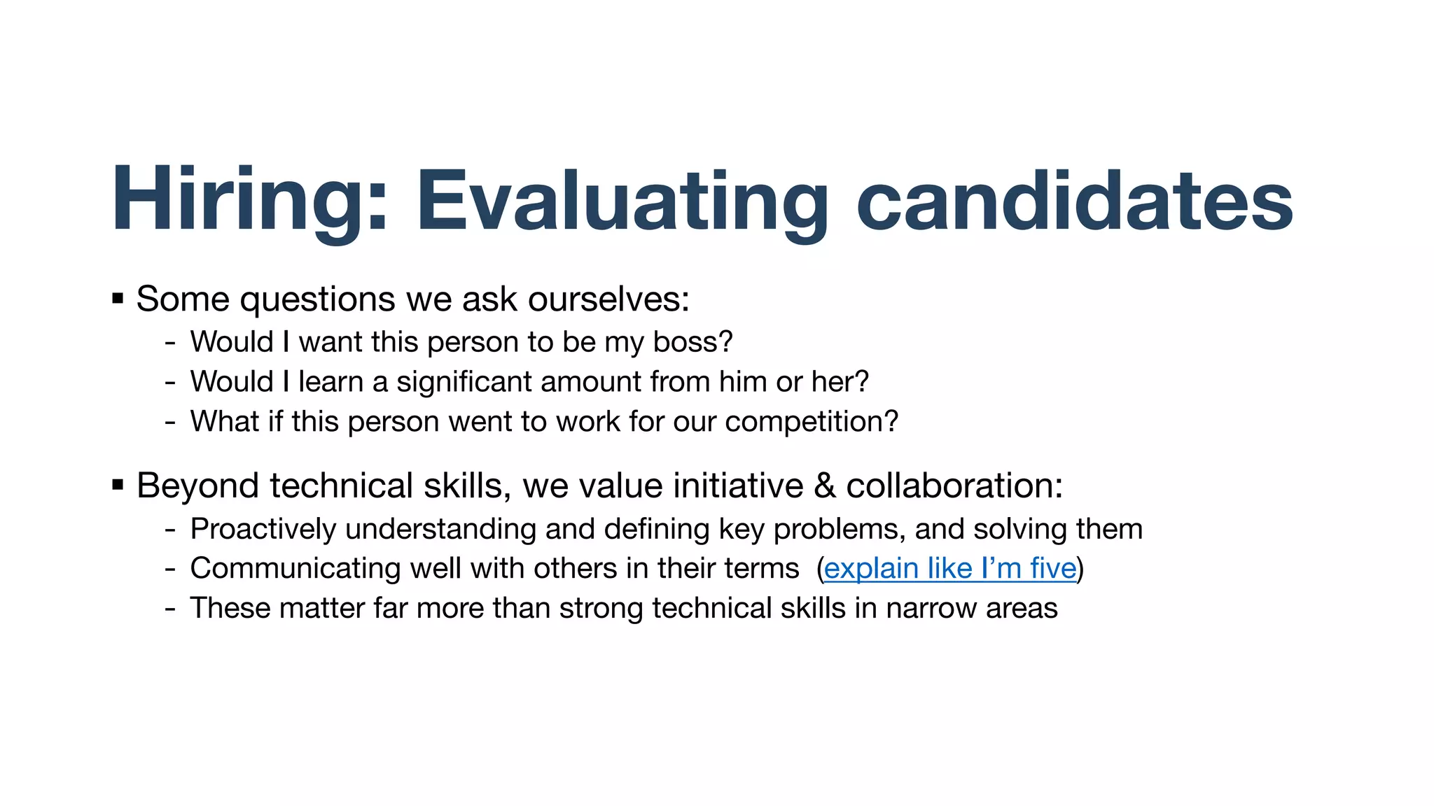 Hiring: Evaluating candidates
§ Some questions we ask ourselves:
- Would I want this person to be my boss?
- Would I learn a significant amount from him or her?
- What if this person went to work for our competition?
§ Beyond technical skills, we value initiative & collaboration:
- Proactively understanding and defining key problems, and solving them
- Communicating well with others in their terms (explain like I’m five)
- These matter far more than strong technical skills in narrow areas
 