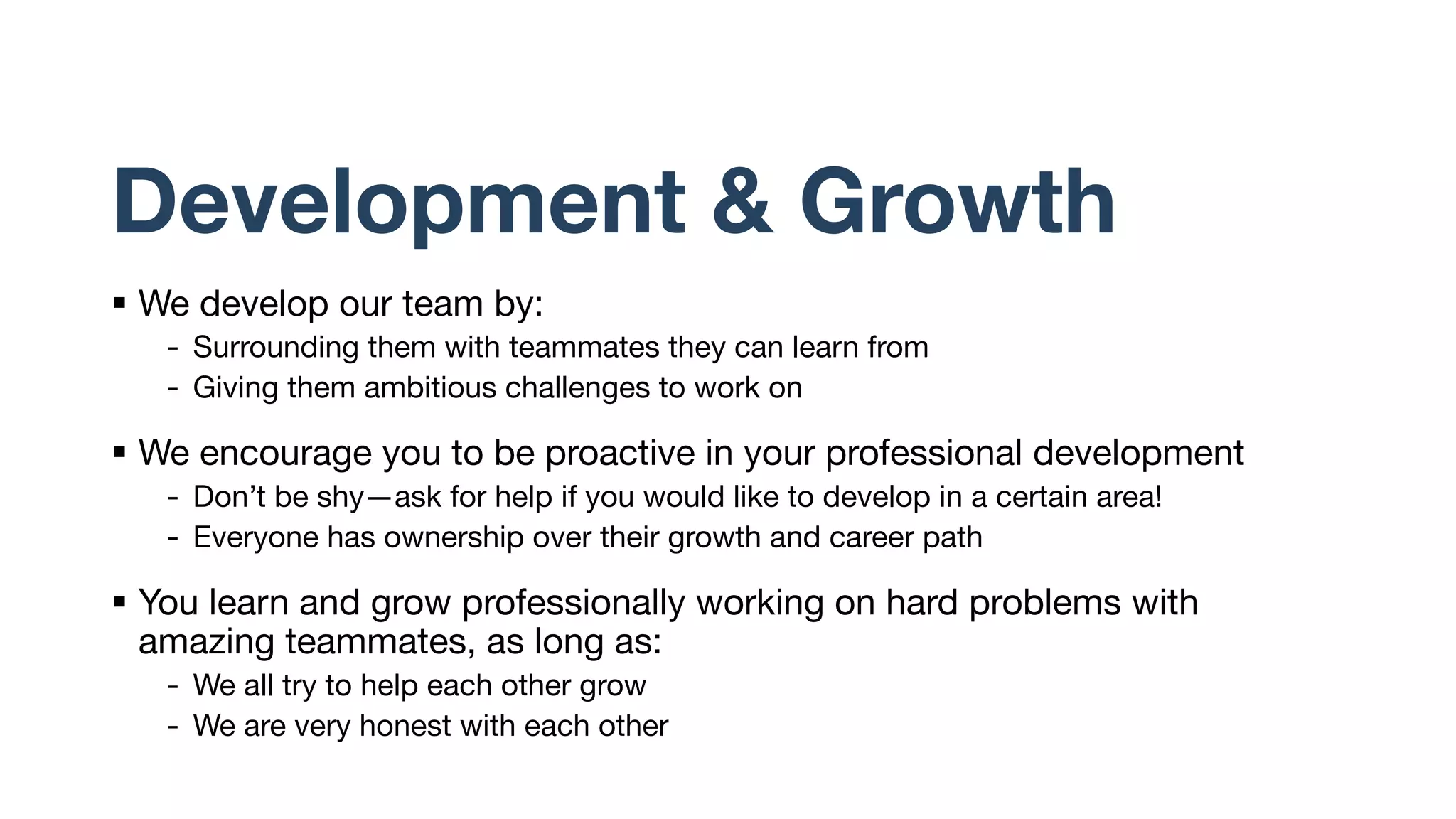 Development & Growth
§ We develop our team by:
- Surrounding them with teammates they can learn from
- Giving them ambitious challenges to work on
§ We encourage you to be proactive in your professional development
- Don’t be shy—ask for help if you would like to develop in a certain area!
- Everyone has ownership over their growth and career path
§ You learn and grow professionally working on hard problems with
amazing teammates, as long as:
- We all try to help each other grow
- We are very honest with each other
 