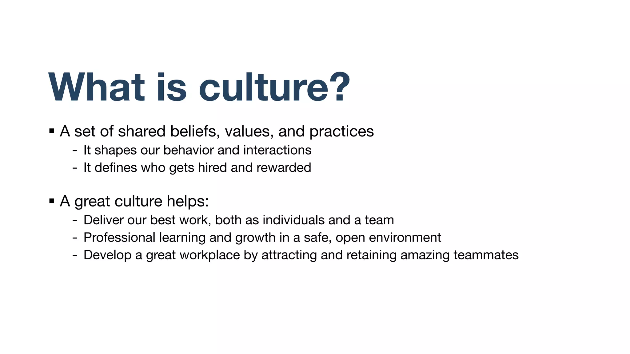 What is culture?
§ A set of shared beliefs, values, and practices
- It shapes our behavior and interactions
- It defines who gets hired and rewarded
§ A great culture helps:
- Deliver our best work, both as individuals and a team
- Professional learning and growth in a safe, open environment
- Develop a great workplace by attracting and retaining amazing teammates
 