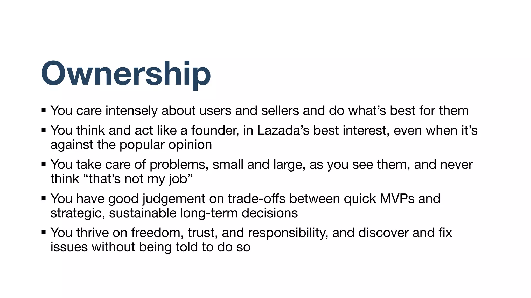Ownership
§ You care intensely about users and sellers and do what’s best for them
§ You think and act like a founder, in Lazada’s best interest, even when it’s
against the popular opinion
§ You take care of problems, small and large, as you see them, and never
think “that’s not my job”
§ You have good judgement on trade-offs between quick MVPs and
strategic, sustainable long-term decisions
§ You thrive on freedom, trust, and responsibility, and discover and fix
issues without being told to do so
 