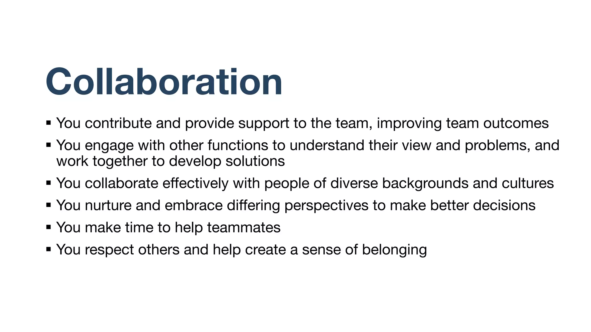 Collaboration
§ You contribute and provide support to the team, improving team outcomes
§ You engage with other functions to understand their view and problems, and
work together to develop solutions
§ You collaborate effectively with people of diverse backgrounds and cultures
§ You nurture and embrace differing perspectives to make better decisions
§ You make time to help teammates
§ You respect others and help create a sense of belonging
 