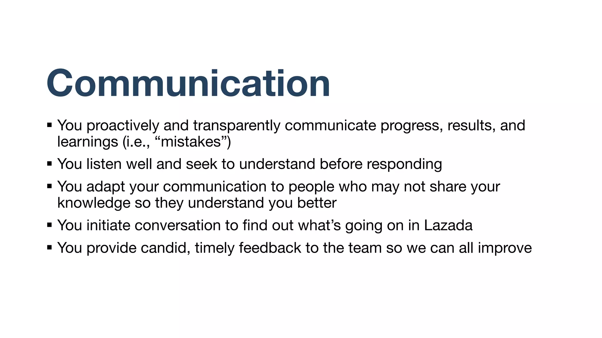 Communication
§ You proactively and transparently communicate progress, results, and
learnings (i.e., “mistakes”)
§ You listen well and seek to understand before responding
§ You adapt your communication to people who may not share your
knowledge so they understand you better
§ You initiate conversation to find out what’s going on in Lazada
§ You provide candid, timely feedback to the team so we can all improve
 