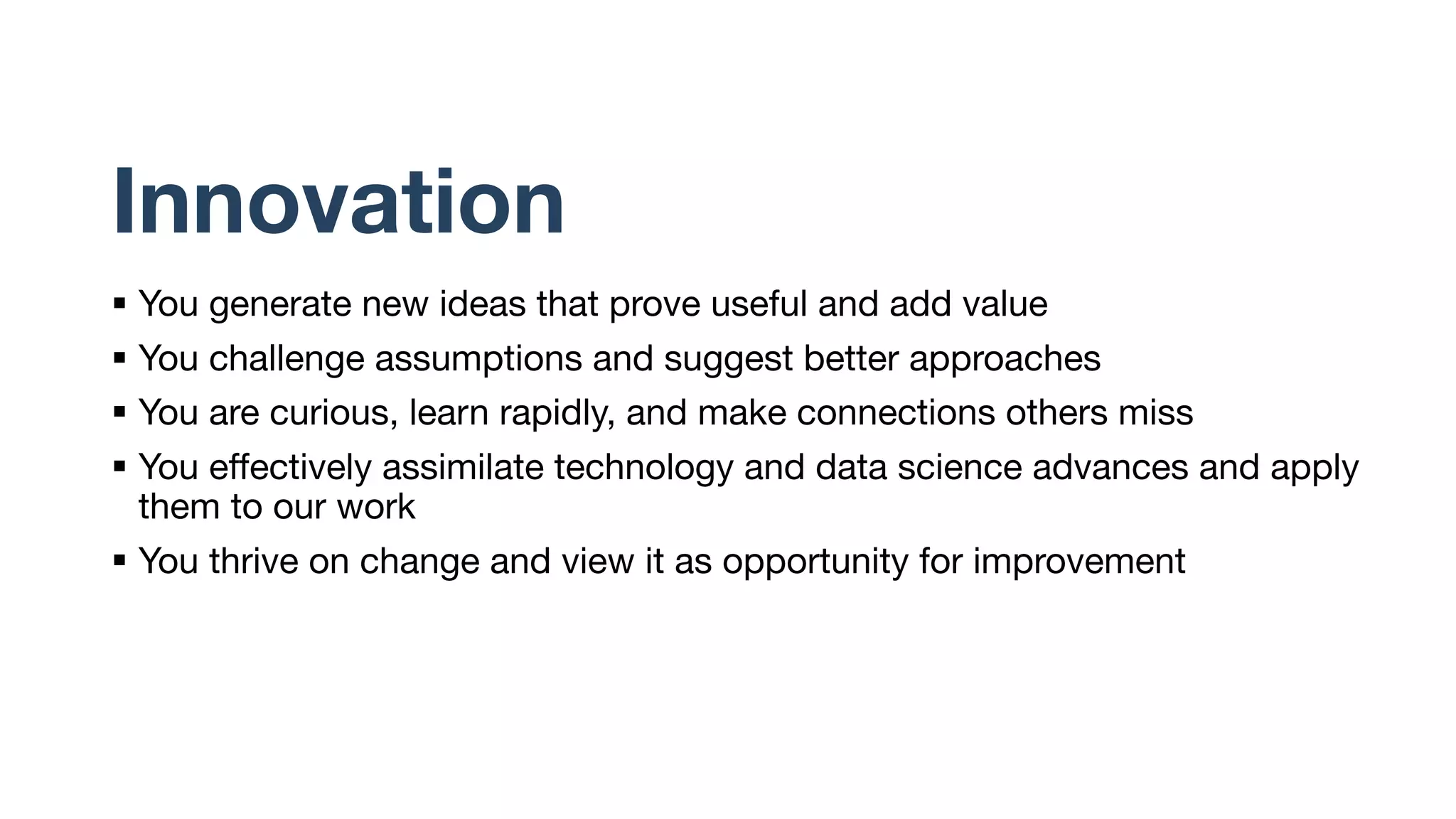 Innovation
§ You generate new ideas that prove useful and add value
§ You challenge assumptions and suggest better approaches
§ You are curious, learn rapidly, and make connections others miss
§ You effectively assimilate technology and data science advances and apply
them to our work
§ You thrive on change and view it as opportunity for improvement
 