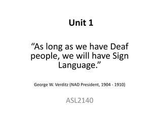 Unit 1
“As long as we have Deaf
people, we will have Sign
Language.”
George W. Verditz (NAD President, 1904 - 1910)
ASL2140
 
