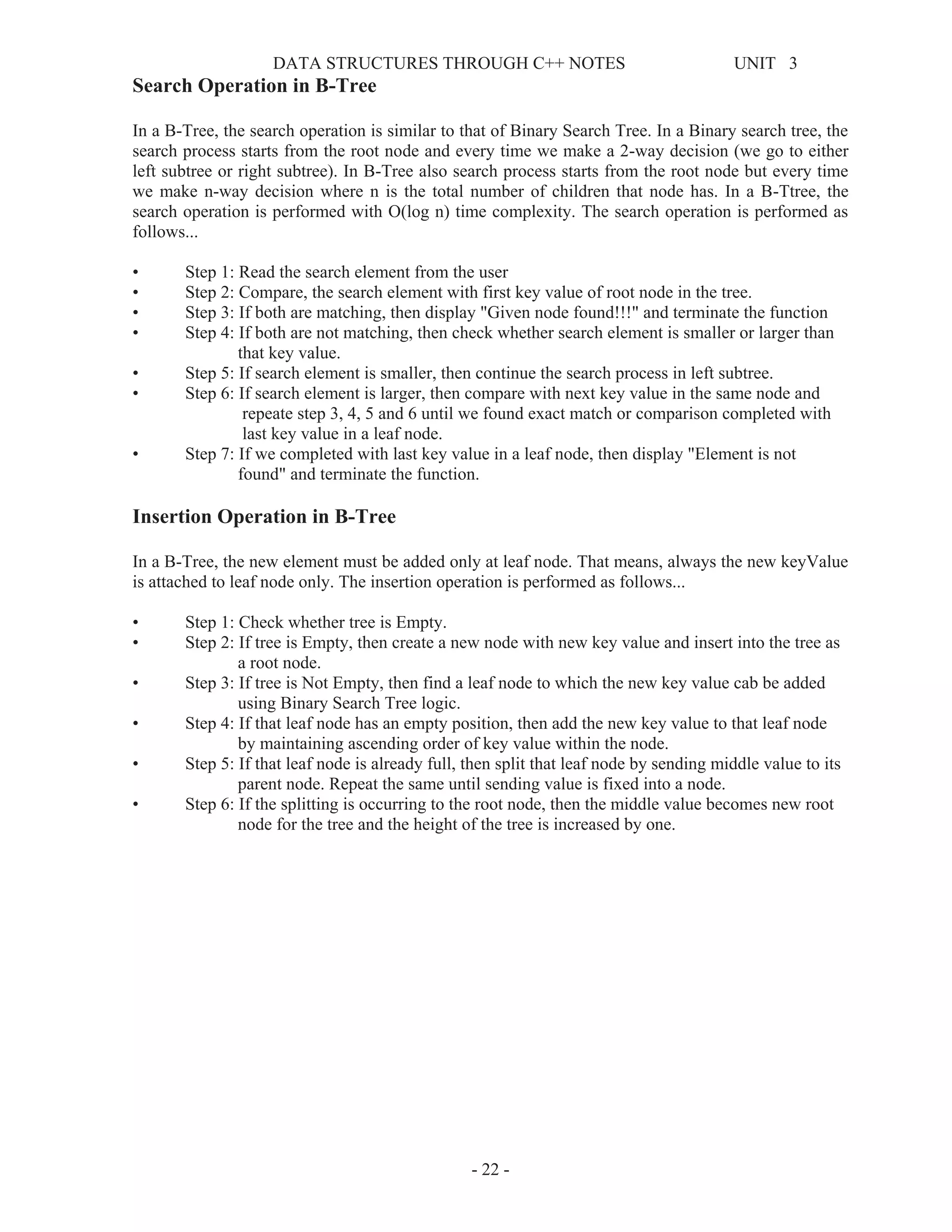 DATA STRUCTURES THROUGH C++ NOTES UNIT 3
- 22 -
Search Operation in B-Tree
In a B-Tree, the search operation is similar to that of Binary Search Tree. In a Binary search tree, the
search process starts from the root node and every time we make a 2-way decision (we go to either
left subtree or right subtree). In B-Tree also search process starts from the root node but every time
we make n-way decision where n is the total number of children that node has. In a B-Ttree, the
search operation is performed with O(log n) time complexity. The search operation is performed as
follows...
• Step 1: Read the search element from the user
• Step 2: Compare, the search element with first key value of root node in the tree.
• Step 3: If both are matching, then display "Given node found!!!" and terminate the function
• Step 4: If both are not matching, then check whether search element is smaller or larger than
that key value.
• Step 5: If search element is smaller, then continue the search process in left subtree.
• Step 6: If search element is larger, then compare with next key value in the same node and
repeate step 3, 4, 5 and 6 until we found exact match or comparison completed with
last key value in a leaf node.
• Step 7: If we completed with last key value in a leaf node, then display "Element is not
found" and terminate the function.
Insertion Operation in B-Tree
In a B-Tree, the new element must be added only at leaf node. That means, always the new keyValue
is attached to leaf node only. The insertion operation is performed as follows...
• Step 1: Check whether tree is Empty.
• Step 2: If tree is Empty, then create a new node with new key value and insert into the tree as
a root node.
• Step 3: If tree is Not Empty, then find a leaf node to which the new key value cab be added
using Binary Search Tree logic.
• Step 4: If that leaf node has an empty position, then add the new key value to that leaf node
by maintaining ascending order of key value within the node.
• Step 5: If that leaf node is already full, then split that leaf node by sending middle value to its
parent node. Repeat the same until sending value is fixed into a node.
• Step 6: If the splitting is occurring to the root node, then the middle value becomes new root
node for the tree and the height of the tree is increased by one.
 