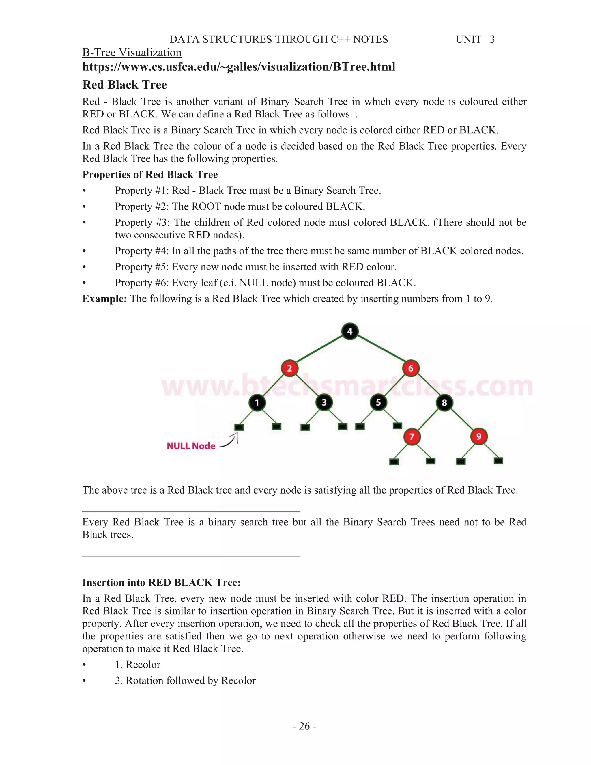 DATA STRUCTURES THROUGH C++ NOTES UNIT 3
- 26 -
B-Tree Visualization
https://www.cs.usfca.edu/~galles/visualization/BTree.html
Red Black Tree
Red - Black Tree is another variant of Binary Search Tree in which every node is coloured either
RED or BLACK. We can define a Red Black Tree as follows...
Red Black Tree is a Binary Search Tree in which every node is colored either RED or BLACK.
In a Red Black Tree the colour of a node is decided based on the Red Black Tree properties. Every
Red Black Tree has the following properties.
Properties of Red Black Tree
• Property #1: Red - Black Tree must be a Binary Search Tree.
• Property #2: The ROOT node must be coloured BLACK.
• Property #3: The children of Red colored node must colored BLACK. (There should not be
two consecutive RED nodes).
• Property #4: In all the paths of the tree there must be same number of BLACK colored nodes.
• Property #5: Every new node must be inserted with RED colour.
• Property #6: Every leaf (e.i. NULL node) must be coloured BLACK.
Example: The following is a Red Black Tree which created by inserting numbers from 1 to 9.
The above tree is a Red Black tree and every node is satisfying all the properties of Red Black Tree.
________________________________________
Every Red Black Tree is a binary search tree but all the Binary Search Trees need not to be Red
Black trees.
________________________________________
Insertion into RED BLACK Tree:
In a Red Black Tree, every new node must be inserted with color RED. The insertion operation in
Red Black Tree is similar to insertion operation in Binary Search Tree. But it is inserted with a color
property. After every insertion operation, we need to check all the properties of Red Black Tree. If all
the properties are satisfied then we go to next operation otherwise we need to perform following
operation to make it Red Black Tree.
• 1. Recolor
• 3. Rotation followed by Recolor
 