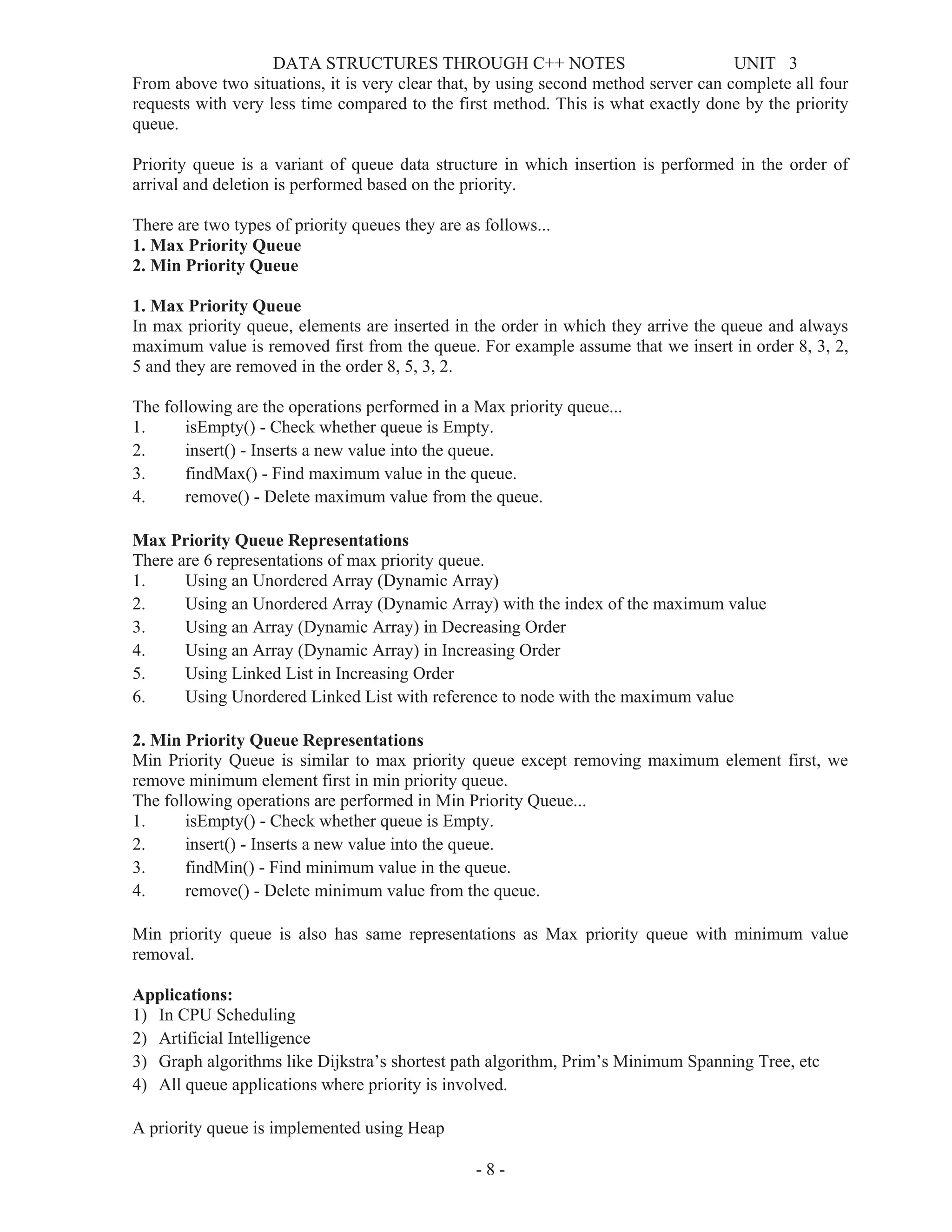 DATA STRUCTURES THROUGH C++ NOTES UNIT 3
- 8 -
From above two situations, it is very clear that, by using second method server can complete all four
requests with very less time compared to the first method. This is what exactly done by the priority
queue.
Priority queue is a variant of queue data structure in which insertion is performed in the order of
arrival and deletion is performed based on the priority.
There are two types of priority queues they are as follows...
1. Max Priority Queue
2. Min Priority Queue
1. Max Priority Queue
In max priority queue, elements are inserted in the order in which they arrive the queue and always
maximum value is removed first from the queue. For example assume that we insert in order 8, 3, 2,
5 and they are removed in the order 8, 5, 3, 2.
The following are the operations performed in a Max priority queue...
1. isEmpty() - Check whether queue is Empty.
2. insert() - Inserts a new value into the queue.
3. findMax() - Find maximum value in the queue.
4. remove() - Delete maximum value from the queue.
Max Priority Queue Representations
There are 6 representations of max priority queue.
1. Using an Unordered Array (Dynamic Array)
2. Using an Unordered Array (Dynamic Array) with the index of the maximum value
3. Using an Array (Dynamic Array) in Decreasing Order
4. Using an Array (Dynamic Array) in Increasing Order
5. Using Linked List in Increasing Order
6. Using Unordered Linked List with reference to node with the maximum value
2. Min Priority Queue Representations
Min Priority Queue is similar to max priority queue except removing maximum element first, we
remove minimum element first in min priority queue.
The following operations are performed in Min Priority Queue...
1. isEmpty() - Check whether queue is Empty.
2. insert() - Inserts a new value into the queue.
3. findMin() - Find minimum value in the queue.
4. remove() - Delete minimum value from the queue.
Min priority queue is also has same representations as Max priority queue with minimum value
removal.
Applications:
1) In CPU Scheduling
2) Artificial Intelligence
3) Graph algorithms like Dijkstra’s shortest path algorithm, Prim’s Minimum Spanning Tree, etc
4) All queue applications where priority is involved.
A priority queue is implemented using Heap
 