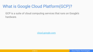 What is Google Cloud Platform(GCP)?
GCP is a suite of cloud computing services that runs on Google’s
hardware.
cloud.google.com
Cloud Native Technologiescntek.io
 